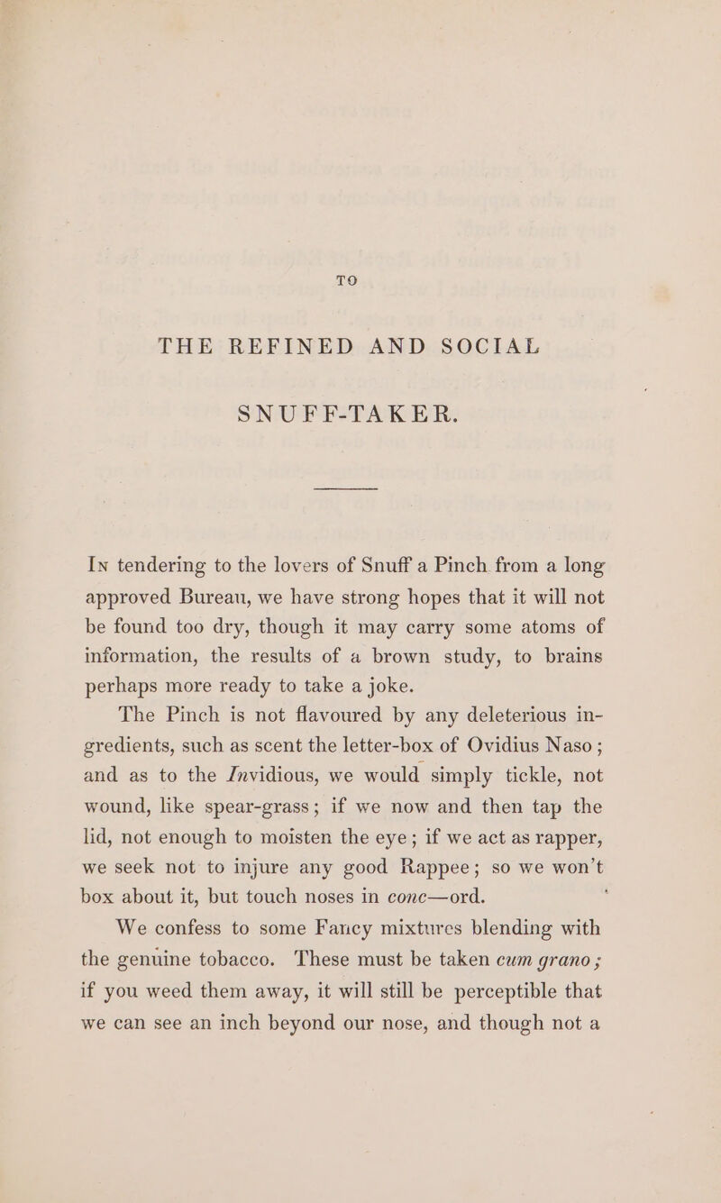 TO THE REFINED AND SOCIAL SNUFF-TAKER. In tendering to the lovers of Snuff a Pinch from a long approved Bureau, we have strong hopes that it will not be found too dry, though it may carry some atoms of information, the results of a brown study, to brains perhaps more ready to take a joke. The Pinch is not flavoured by any deleterious in- gredients, such as scent the letter-box of Ovidius Naso ; and as to the Invidious, we would simply tickle, not wound, like spear-grass; if we now and then tap the lid, not enough to moisten the eye; if we act as rapper, we seek not to injure any good Rappee; so we won’t box about it, but touch noses in conc—ord. We confess to some Fancy mixtures blending with the genuine tobacco. These must be taken cum grano ; if you weed them away, it will still be perceptible that we can see an inch beyond our nose, and though not a