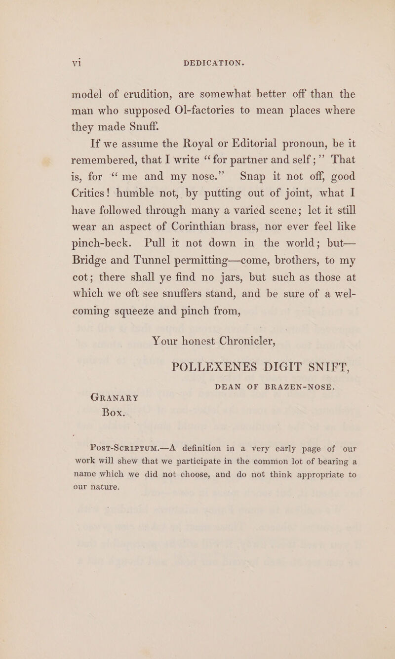 vi DEDICATION. model of erudition, are somewhat better off than the man who supposed Ol-factories to mean places where they made Snuff. If we assume the Royal or Editorial pronoun, be it remembered, that I write “for partner and self ;’’ That is, for ‘““me and my nose.” Snap it not off, good Critics! humble not, by putting out of joint, what I have followed through many a varied scene; let it still wear an aspect of Corinthian brass, nor ever feel like pinch-beck. Pull it not down in the world; but— Bridge and Tunnel permitting—come, brothers, to my cot; there shall ye find no jars, but such as those at which we oft see snuffers stand, and be sure of a wel- coming squeeze and pinch from, Your honest Chronicler, POLLEXENES DIGIT SNIFT, DEAN OF BRAZEN-NOSE. GRANARY Box. Post-Scriptum.—A definition in a very early page of our work will shew that we participate in the common lot of bearing a name which we did not choose, and do not think appropriate to our nature.