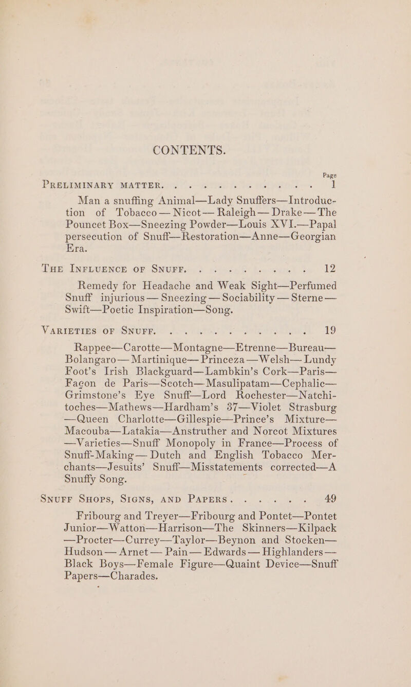 CONTENTS. Page PRELIMINARY MATTER. Man a snuffing Asch bade Grito Siechiodee: tion of Tobacco— Nicot— Raleigh— Drake— The Pouncet Box—Sneezing Powder—Louis X VI.—Papal persecution of Snuff—Restoration—Anne—Georgian Era. THE INFLUENCE oF SNUFF. .. 2 Remedy for Headache and Weak se pool Snuff injurious— Sneezing — Sociability — Sterne — Swift—Poetic Inspiration—Song. VARIE@imS) OFoSNUFE © J.o-. etal Jelena kes 19 Rappee—Carotte—Montagne—Etrenne— Bureau— Bolangaro— Martinique— Princeza —Welsh— Lundy Foot’s Irish Blackguard—Lambkin’s Cork—Paris— Fagon de Paris—Scotch— Masulipatam—Cephalic— Grimstone’s Eye Snuff—Lord Rochester—Natchi- toches—Mathews—Hardham’s 37—Violet Strasburg —Queen Charlotte—Gillespie—Prince’s Mixture— Macouba—Latakia—Anstruther and Norcot Mixtures —Varieties—Snuff Monopoly in France—Process of Snuff-Making— Dutch and English Tobacco Mer- chants—Jesuits’ Snuff—Misstatements corrected—A Snuffy Song. ‘ SNUFF SHops, SIGNS, AND PAPERS. . .... . 49 Fribourg and Treyer—Fribourg and Pontet—Pontet Junior—Watton—Harrison—The Skinners—Kilpack —Procter—Currey—Taylor—Beynon and Stocken— Hudson — Arnet — Pain — Edwards — Highlanders — Black Boys—Female Figure—Quaint Device—Snuff Papers—Charades.