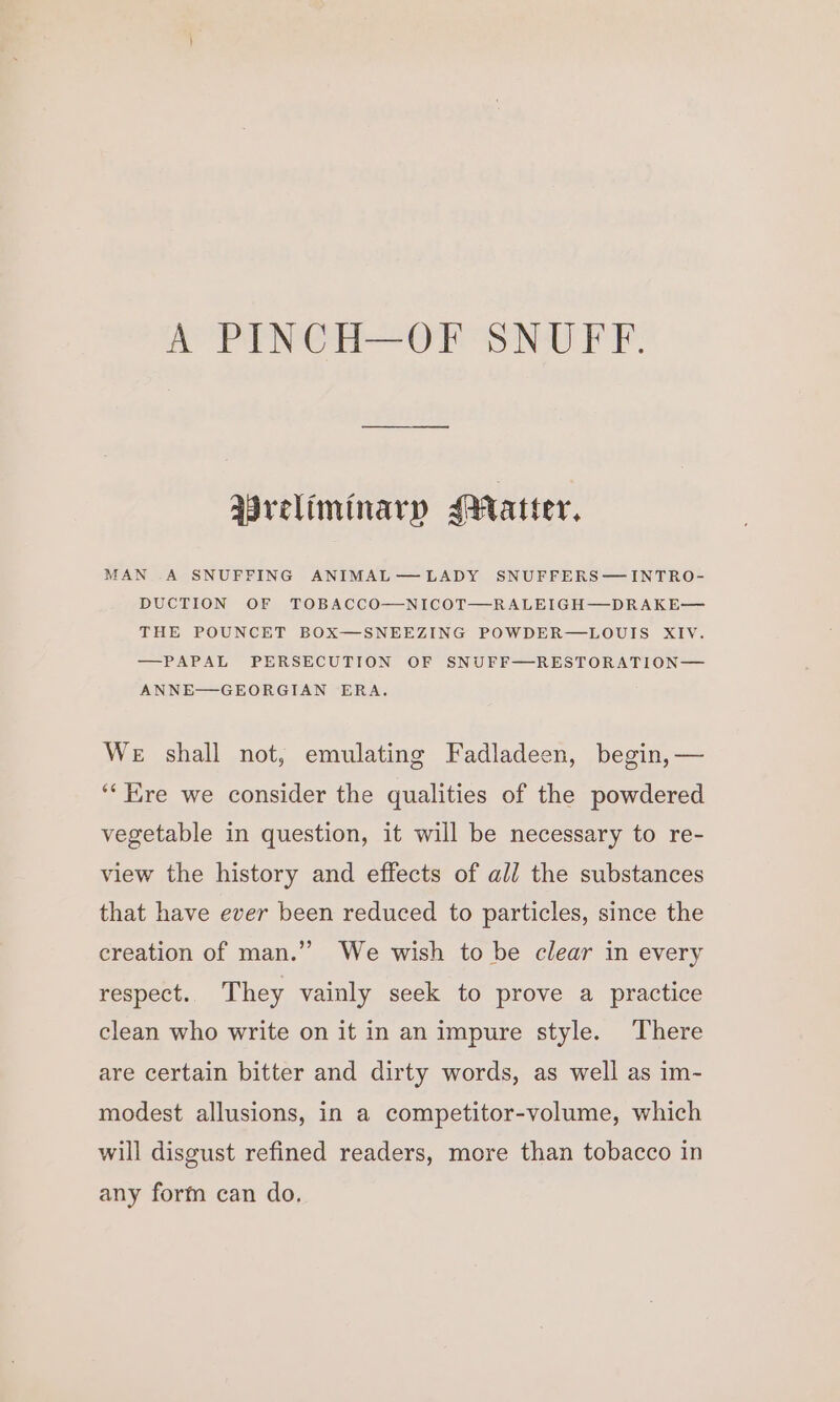 Preliminary Mratter, MAN .A SNUFFING ANIMAL—LADY SNUFFERS—INTRO- DUCTION OF TOBACCO—NICOT—RALEIGH—DRAKE— THE POUNCET BOX—SNEEZING POWDER—LOUIS XIV. —PAPAL PERSECUTION OF SNUFF—RESTORATION— ANNE—GEORGIAN ERA. WE shall not, emulating Fadladeen, begin, — ‘“‘ ire we consider the qualities of the powdered vegetable in question, it will be necessary to re- view the history and effects of ali the substances that have ever been reduced to particles, since the creation of man.” We wish to be clear in every respect. They vainly seek to prove a practice clean who write on it in an impure style. There are certain bitter and dirty words, as well as im- modest allusions, in a competitor-volume, which will disgust refined readers, more than tobacco in any form can do.