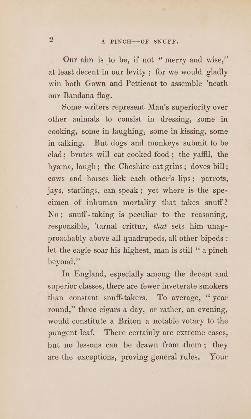 bS Our aim is to be, if not “merry and wise,” at least decent in our levity ; for we would gladly win both Gown and Petticoat to assemble ‘neath our Bandana flag. Some writers represent Man’s superiority over other animals to consist in dressing, some in cooking, some in laughing, some in kissing, some in talking. But dogs and monkeys submit to be clad; brutes will eat cooked food; the yaffil, the hyzena, laugh; the Cheshire cat grins; doves bill; cows and horses lick each other’s lips; parrots, jays, starlings, can speak ; yet where is the spe- cimen of inhuman mortality that takes snuff? No; snuff-taking is peculiar to the reasoning, responsible, ’tarnal crittur, that sets him unap- proachably above all quadrupeds, all other bipeds : let the eagle soar his highest, man is still ‘‘ a pinch beyond.” In England, especially among the decent and superior classes, there are fewer inveterate smokers than constant snuff-takers. To average, ‘‘ year round,” three cigars a day, or rather, an evening, would constitute a Briton a notable votary to the pungent leaf. There certainly are extreme cases, but no lessons can be drawn from them; they are the exceptions, proving general rules. Your