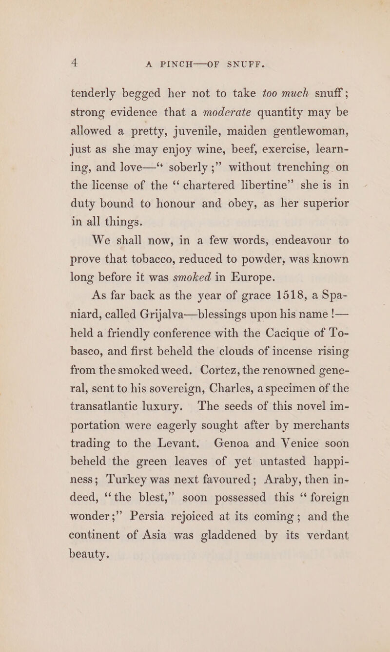 tenderly begged her not to take too much snuff ; strong evidence that a moderate quantity may be allowed a pretty, juvenile, maiden gentlewoman, just as she may enjoy wine, beef, exercise, learn- ’ without trenching on ing, and love—** soberly ;’ the license of the ‘‘ chartered libertine’’ she is in duty bound to honour and obey, as her superior in all things. We shall now, in a few words, endeavour to prove that tobacco, reduced to powder, was known long before it was smoked in Europe. As far back as the year of grace 1518, a Spa- niard, called Grijalva—blessings upon his name !— held a friendly conference with the Cacique of To- basco, and first beheld the clouds of incense rising from the smoked weed. Cortez, the renowned gene- ral, sent to his sovereign, Charles, aspecimen of the transatlantic luxury. ‘The seeds of this novel im- portation were eagerly sought after by merchants trading to the Levant. Genoa and Venice soon beheld the green leaves of yet untasted happi- ness; Turkey was next favoured; Araby, then in- deed, “the blest,” soon possessed this ‘‘ foreign wonder ;” Persia rejoiced at its coming; and the continent of Asia was gladdened by its verdant beauty.