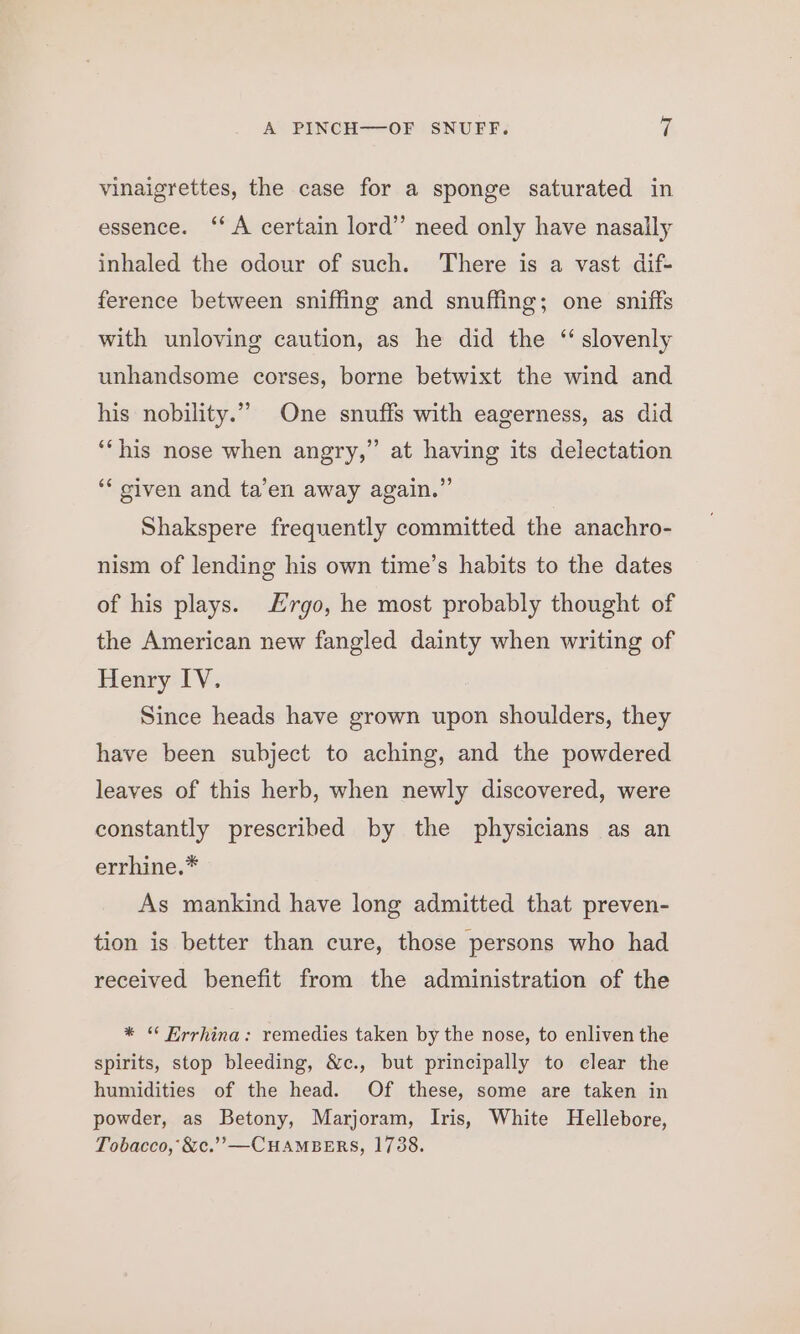 vinaigrettes, the case for a sponge saturated in essence. ‘A certain lord’ need only have nasally inhaled the odour of such. There is a vast dif- ference between sniffing and snuffing; one sniffs with unloving caution, as he did the “slovenly unhandsome corses, borne betwixt the wind and his nobility.” One snuffs with eagerness, as did ’ ‘his nose when angry,” at having its delectation ‘* given and ta’en away again.” Shakspere frequently committed the anachro- nism of lending his own time’s habits to the dates of his plays. Hrgo, he most probably thought of the American new fangled dainty when writing of Henry IV. Since heads have grown upon shoulders, they have been subject to aching, and the powdered leaves of this herb, when newly discovered, were constantly prescribed by the physicians as an errhine.* As mankind have long admitted that preven- tion is better than cure, those persons who had received benefit from the administration of the * “ Errhina: remedies taken by the nose, to enliven the spirits, stop bleeding, &amp;c., but principally to clear the humidities of the head. Of these, some are taken in powder, as Betony, Marjoram, Iris, White Hellebore, Tobacco, &amp;c.’’—CHAMBERS, 1738.