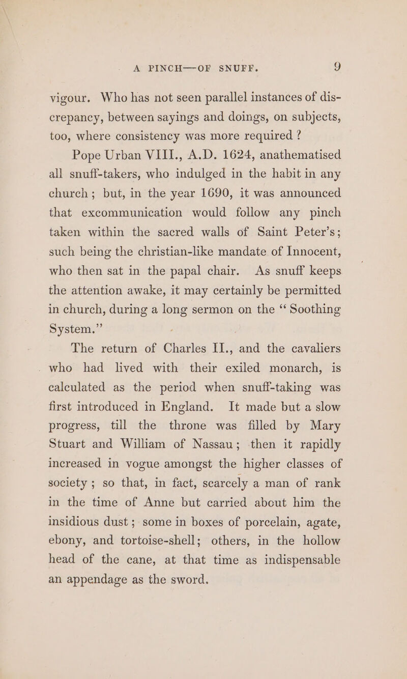 vigour. Who has not seen parallel instances of dis- crepancy, between sayings and doings, on subjects, too, where consistency was more required ? Pope Urban VIII., A.D. 1624, anathematised all snuff-takers, who indulged in the habit in any church; but, in the year 1690, it was announced that excommunication would follow any pinch taken within the sacred walls of Saint Peter’s; such being the christian-like mandate of Innocent, who then sat in the papal chair. As snuff keeps the attention awake, it may certainly be permitted in church, during a long sermon on the “‘ Soothing System.” The return of Charles II., and the cavaliers _ who had lived with their exiled monarch, is calculated as the period when snuff-taking was first introduced in England. It made but a slow progress, till the throne was filled by Mary Stuart and William of Nassau; then it rapidly increased in vogue amongst the higher classes of society ; so that, in fact, scarcely a man of rank in the time of Anne but carried abcut him the insidious dust ; some in boxes of porcelain, agate, ebony, and tortoise-shell; others, in the hollow head of the cane, at that time as indispensable an appendage as the sword.