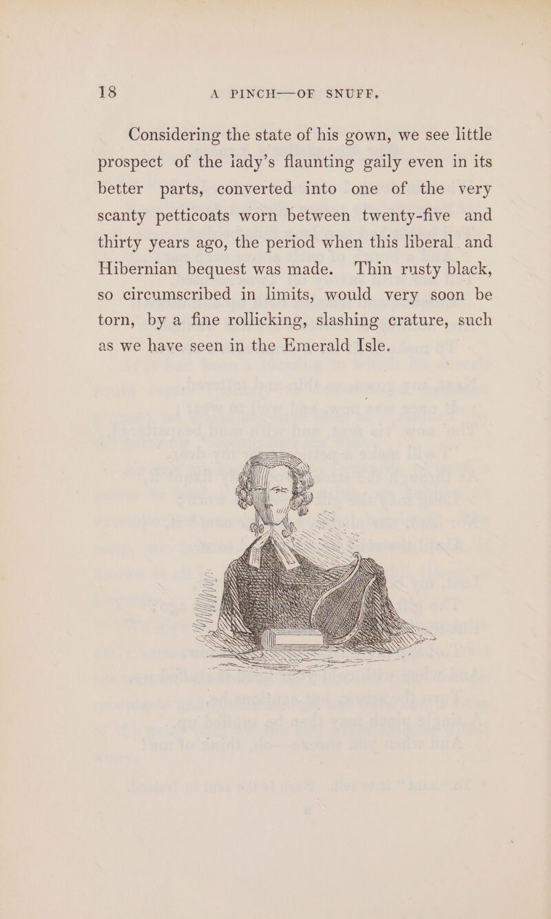 Considering the state of his gown, we see little prospect of the iady’s flaunting gaily even in its better parts, converted into one of the very scanty petticoats worn between twenty-five and thirty years ago, the period when this liberal and Hibernian bequest was made. ‘Thin rusty black, so circumscribed in limits, would very soon be torn, by a fine rollicking, slashing crature, such as we have seen in the Emerald Isle.