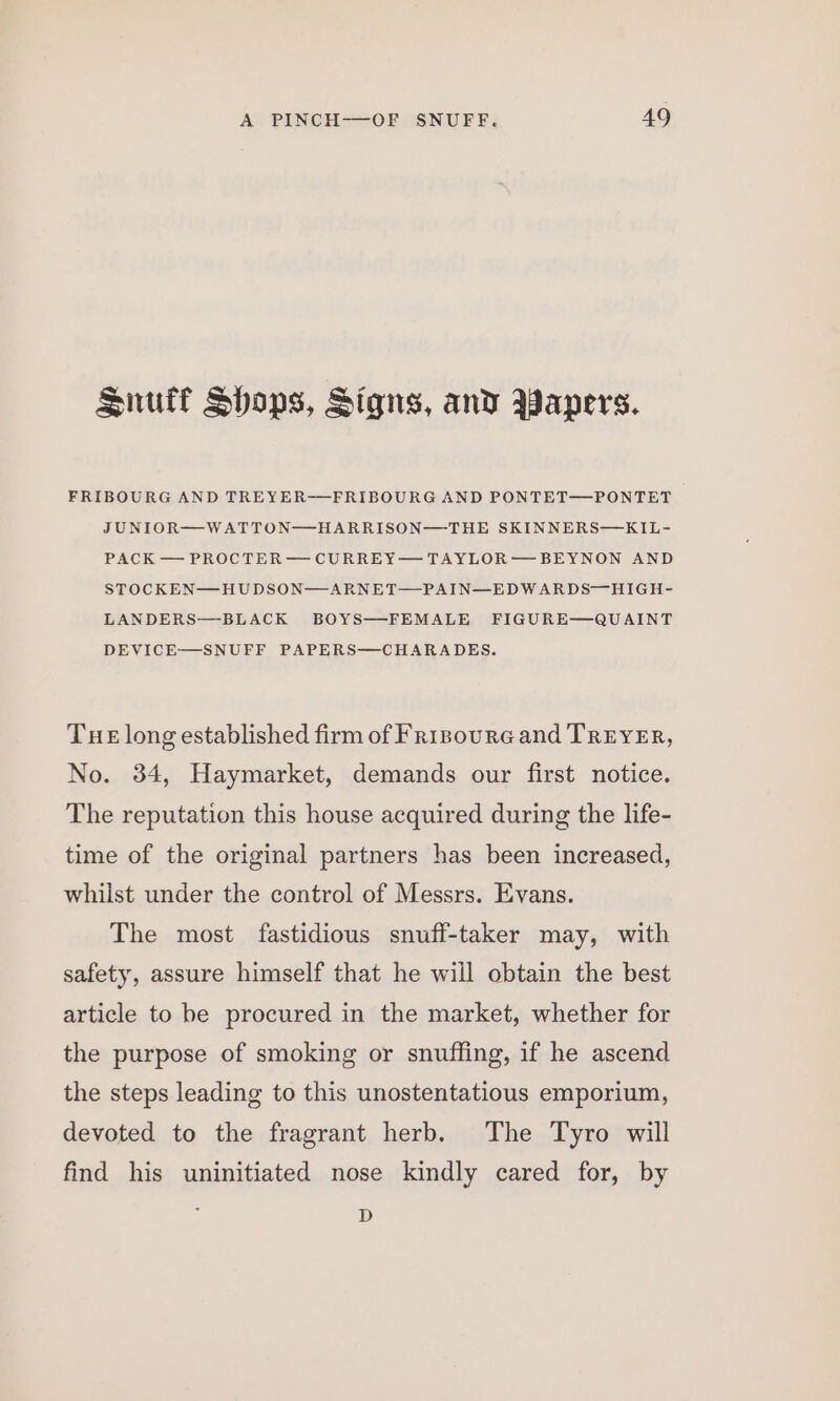 Snuff Shops, Signs, and Papers. FRIBOURG AND TREYER—FRIBOURG AND PONTET—PONTET JUNIOR—WATTON—HARRISON—THE SKINNERS—KIL- PACK — PROCTER— CURREY— TAYLOR—BEYNON AND STOCKEN—HUDSON—ARNET—PAIN—EDWARDS—HIGH- LANDERS—BLACK BOYS——-FEMALE FIGURE—QUAINT DEVICE—SNUFF PAPERS—CHARADES. Tue long established firm of Frisoura and TREYER, No. 34, Haymarket, demands our first notice. The reputation this house acquired during the life- time of the original partners has been increased, whilst under the control of Messrs. Evans. The most fastidious snuff-taker may, with safety, assure himself that he will obtain the best article to be procured in the market, whether for the purpose of smoking or snuffing, if he ascend the steps leading to this unostentatious emporium, devoted to the fragrant herb. The Tyro will find his uninitiated nose kindly cared for, by D