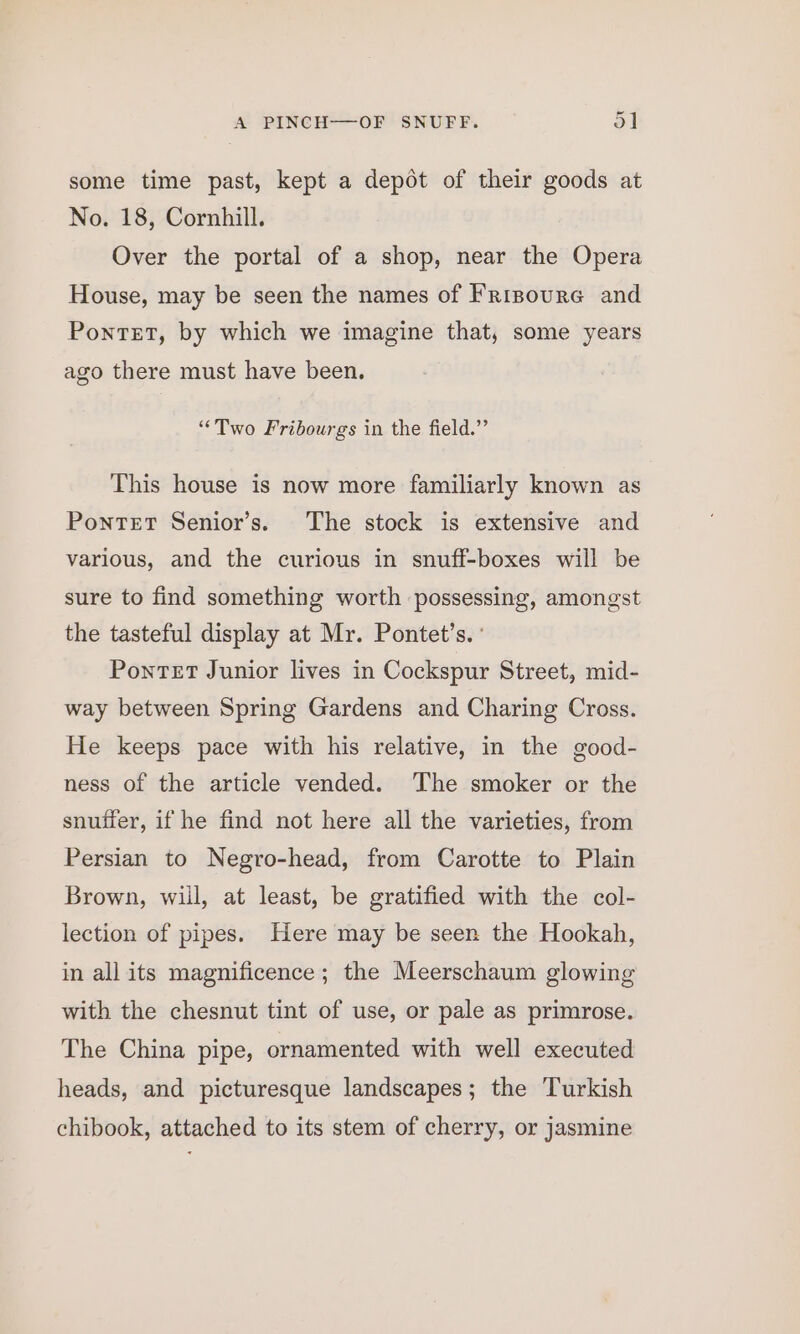 ~ some time past, kept a depot of their goods at No. 18, Cornhill. Over the portal of a shop, near the Opera House, may be seen the names of Frinoure and Pontet, by which we imagine that, some years ago there must have been. “Two Fribourgs in the field.” This house is now more familiarly known as PonteT Senior’s. The stock is extensive and various, and the curious in snuff-boxes will be sure to find something worth possessing, amongst the tasteful display at Mr. Pontet’s. ° Pontet Junior lives in Cockspur Street, mid- way between Spring Gardens and Charing Cross. He keeps pace with his relative, in the good- ness of the article vended. ‘The smoker or the snuffer, if he find not here all the varieties, from Persian to Negro-head, from Carotte to Plain Brown, wiil, at least, be gratified with the col- lection of pipes. Here may be seen the Hookah, in all its magnificence; the Meerschaum glowing with the chesnut tint of use, or pale as primrose. The China pipe, ornamented with well executed heads, and picturesque landscapes; the Turkish chibook, attached to its stem of cherry, or jasmine