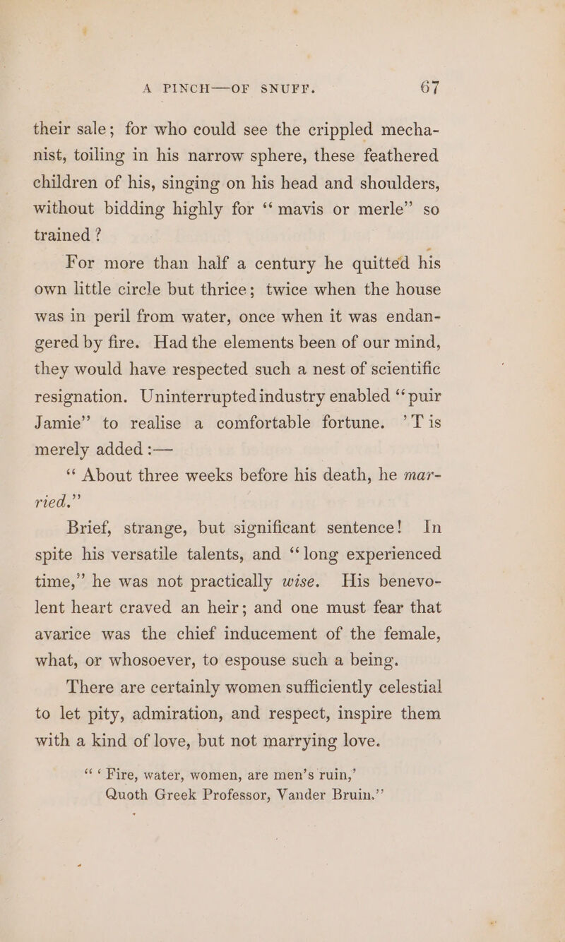 their sale; for who could see the crippled mecha- nist, toiling in his narrow sphere, these feathered children of his, singing on his head and shoulders, without bidding highly for ‘‘ mavis or merle” so trained ? For more than half a century he quitted his own little circle but thrice; twice when the house was in peril from water, once when it was endan- gered by fire. Had the elements been of our mind, they would have respected such a nest of scientific resignation. Uninterruptedindustry enabled “ puir Jamie” to realise a comfortable fortune. ’T is merely added :— ‘* About three weeks before his death, he mar- ried.’ Brief, strange, but significant sentence! In spite his versatile talents, and ‘‘long experienced time,’ he was not practically wise. His benevo- lent heart craved an heir; and one must fear that avarice was the chief inducement of the female, what, or whosoever, to espouse such a being. There are certainly women sufficiently celestial to let pity, admiration, and respect, inspire them with a kind of love, but not marrying love. «Fire, water, women, are men’s ruin,’ Quoth Greek Professor, Vander Bruin.’’