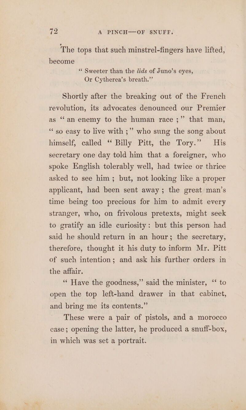 The tops that such minstrel-fingers have lifted, become “* Sweeter than the lids of Juno’s eyes, Or Cytherea’s breath.”’ Shortly after the breaking out of the French revolution, its advocates denounced our Premier as ‘an enemy to the human race ;” that man, ‘“‘ so easy to live with ;”’ who sung the song about himself, called ‘* Billy Pitt, the Tory.” His secretary one day told him that a foreigner, who spoke English tolerably well, had twice or thrice asked to see him ; but, not looking like a proper applicant, had been sent away ; the great man’s time being too precious for him to admit every stranger, who, on frivolous pretexts, might seek to gratify an idle curiosity: but this person had said he should return in an hour; the secretary, therefore, thought it his duty to inform Mr. Pitt of such intention; and ask his further orders in the affair. ‘“¢ Have the goodness,” said the minister, ‘‘ to open the top left-hand drawer in that cabinet, and bring me its contents.” | These were a pair of pistols, and a morocco case; opening the latter, he produced a snuff-box, in which was set a portrait.