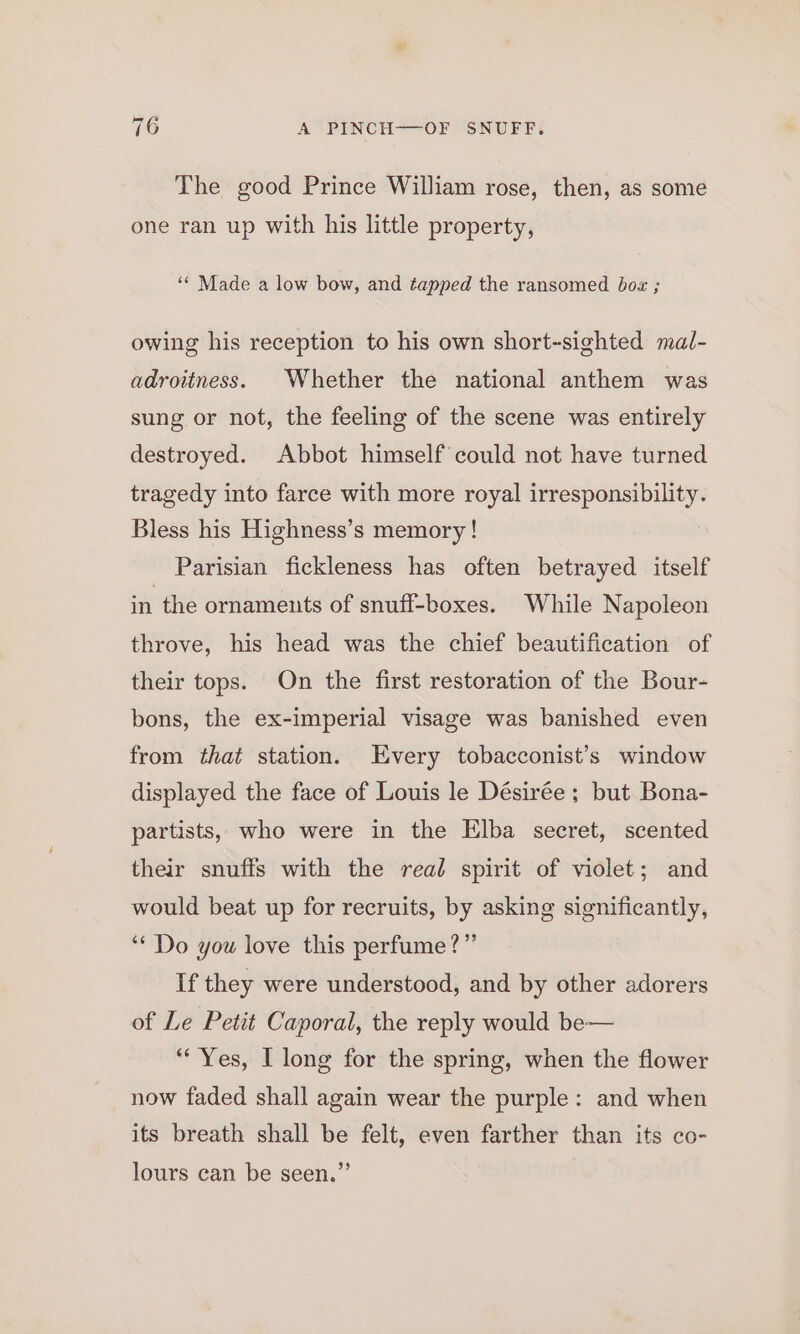 The good Prince William rose, then, as some one ran up with his little property, ‘© Made a low bow, and tapped the ransomed boz ; owing his reception to his own short-sighted mal- adroitness. Whether the national anthem was sung or not, the feeling of the scene was entirely destroyed. Abbot himself could not have turned tragedy into farce with more royal irresponsibility. Bless his Highness’s memory ! Parisian fickleness has often betrayed itself in the ornaments of snuff-boxes. While Napoleon throve, his head was the chief beautification of their tops. On the first restoration of the Bour- bons, the ex-imperial visage was banished even from that station. Every tobacconist’s window displayed the face of Louis le Désirée ; but Bona- partists, who were in the Elba secret, scented their snuffs with the real spirit of violet; and would beat up for recruits, by asking significantly, “* Do you love this perfume?” If they were understood, and by other adorers of Le Petit Caporal, the reply would be— “Yes, | long for the spring, when the flower now faded shall again wear the purple: and when its breath shall be felt, even farther than its co- lours can be seen.”