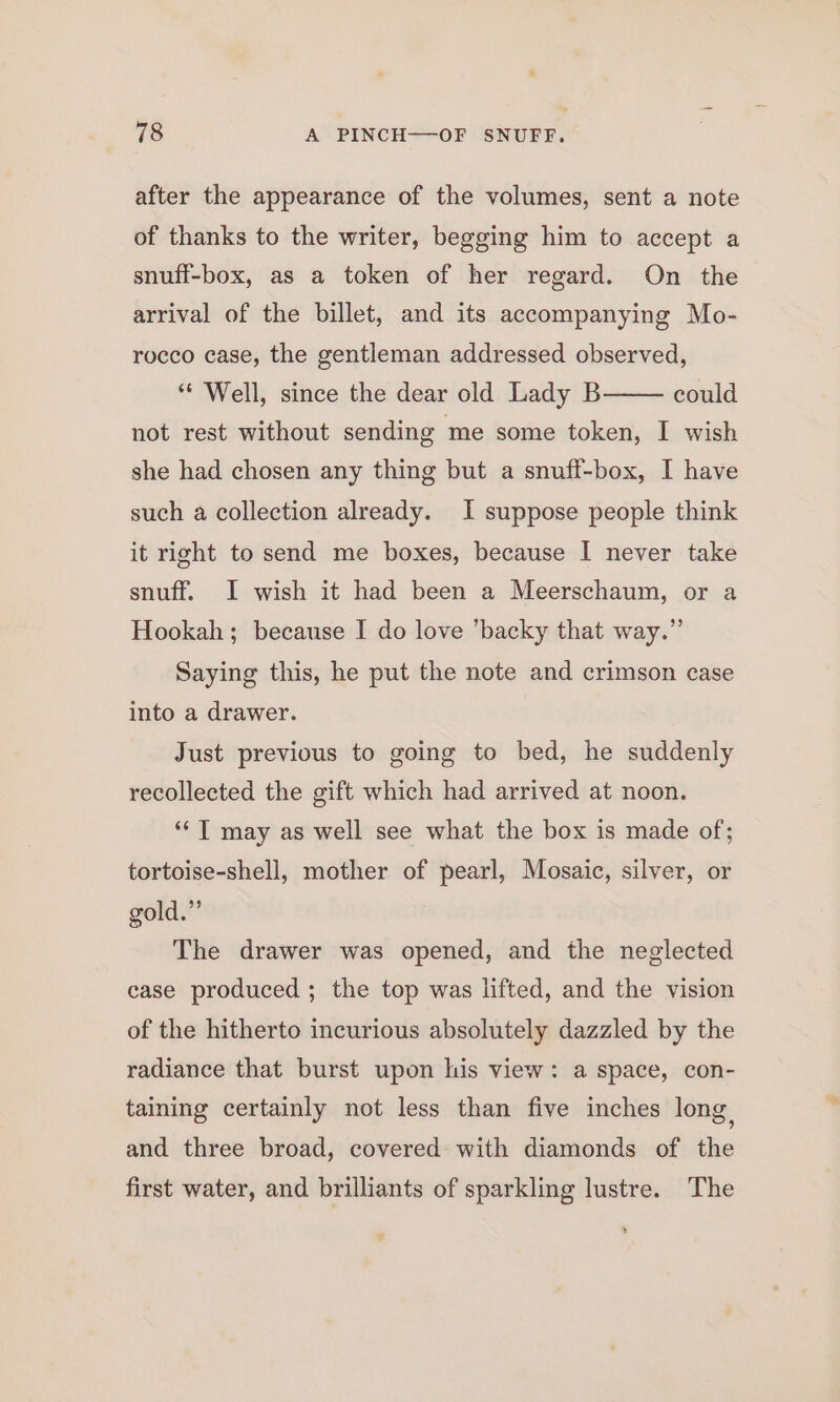 after the appearance of the volumes, sent a note of thanks to the writer, begging him to accept a snuff-box, as a token of her regard. On the arrival of the billet, and its accompanying Mo- rocco case, the gentleman addressed observed, ** Well, since the dear old Lady B not rest without sending me some token, I wish she had chosen any thing but a snuff-box, I have could such a collection already. I suppose people think it right to send me boxes, because I never take snuff. I wish it had been a Meerschaum, or a Hookah; because I do love ’backy that way.” Saying this, he put the note and crimson case into a drawer. Just previous to going to bed, he suddenly recollected the gift which had arrived at noon. ‘“‘T may as well see what the box is made of; tortoise-shell, mother of pearl, Mosaic, silver, or gold.” The drawer was opened, and the neglected case produced ; the top was lifted, and the vision of the hitherto incurious absolutely dazzled by the radiance that burst upon his view: a space, con- taining certainly not less than five inches long, and three broad, covered with diamonds of the first water, and brilliants of sparkling lustre. The