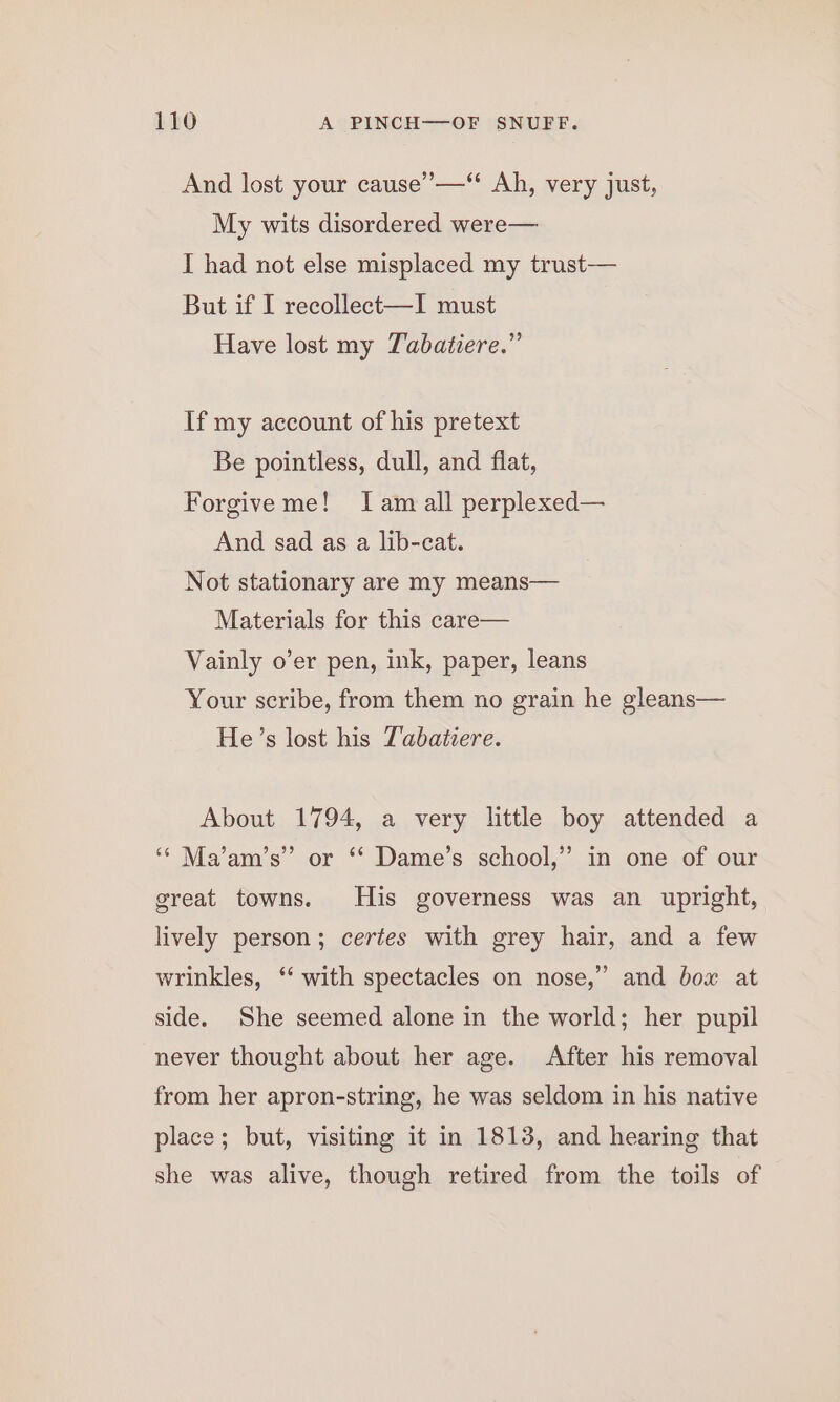 And lost your cause’—‘ Ah, very just, My wits disordered were— I had not else misplaced my trust— But if I recollect—I must Have lost my Tabatiere.” If my account of his pretext Be pointless, dull, and fiat, Forgive me! Iam all perplexed— And sad as a lib-cat. Not stationary are my means— Materials for this care— Vainly o’er pen, ink, paper, leans Your scribe, from them no grain he gleans— He’s lost his T’abatiere. About 1794, a very little boy attended a ‘* Ma’am’s” or ‘‘ Dame’s school,” in one of our great towns. His governess was an upright, lively person; certes with grey hair, and a few 9 wrinkles, ‘‘ with spectacles on nose,” and box at side. She seemed alone in the world; her pupil never thought about her age. After his removal from her apron-string, he was seldom in his native place; but, visiting it in 18138, and hearing that she was alive, though retired from the toils of
