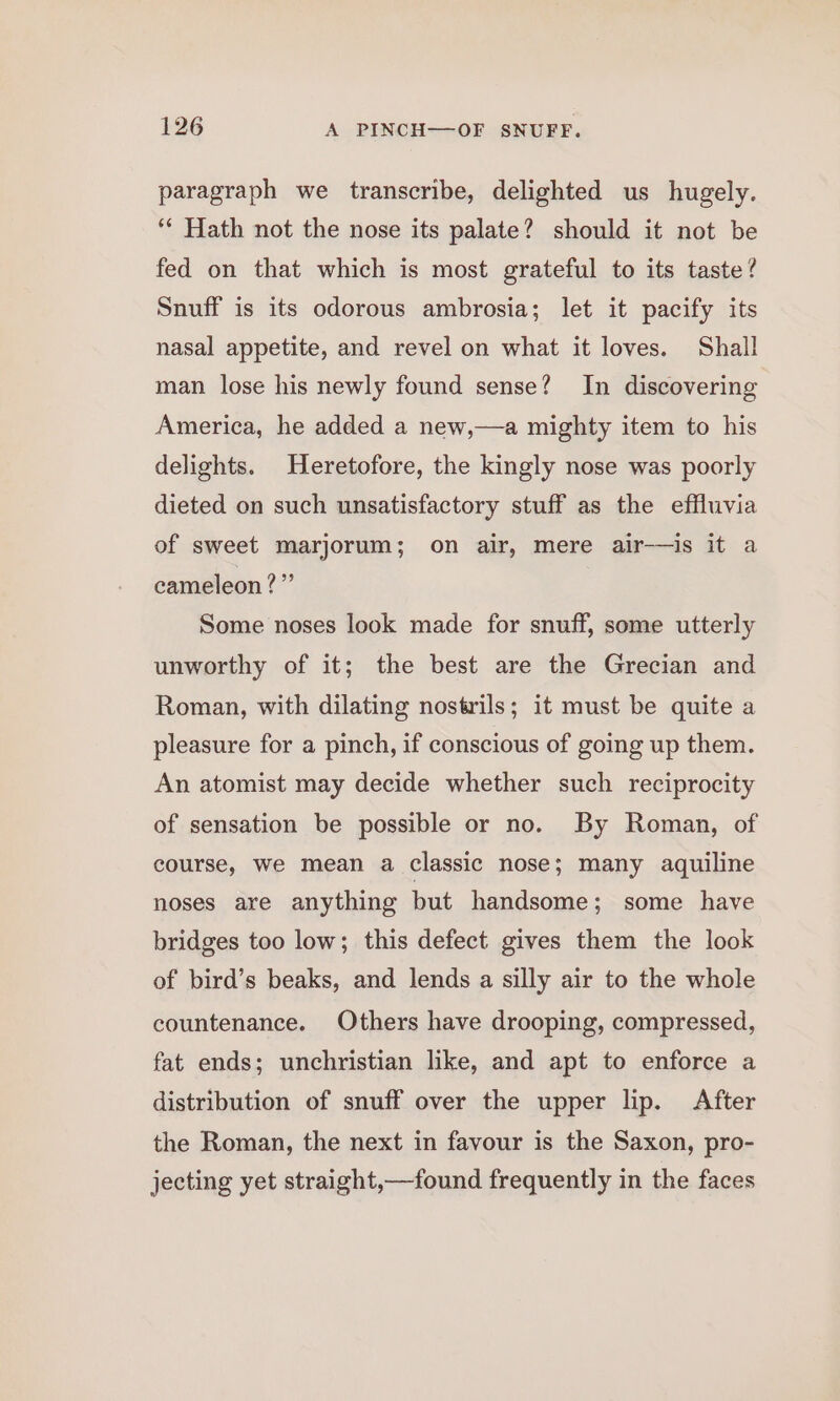 paragraph we transcribe, delighted us hugely. ‘“* Hath not the nose its palate? should it not be fed on that which is most grateful to its taste? Snuff is its odorous ambrosia; let it pacify its nasal appetite, and revel on what it loves. Shall man lose his newly found sense? In discovering America, he added a new,—a mighty item to his delights. Heretofore, the kingly nose was poorly dieted on such unsatisfactory stuff as the effluvia of sweet marjorum; on air, mere air-—is it a cameleon?” Some noses look made for snuff, some utterly unworthy of it; the best are the Grecian and Roman, with dilating nostrils; it must be quite a pleasure for a pinch, if conscious of going up them. An atomist may decide whether such reciprocity of sensation be possible or no. By Roman, of course, we mean a classic nose; many aquiline noses are anything but handsome; some have bridges too low; this defect gives them the look of bird’s beaks, and lends a silly air to the whole countenance. Others have drooping, compressed, fat ends; unchristian like, and apt to enforce a distribution of snuff over the upper lip. After the Roman, the next in favour is the Saxon, pro- jecting yet straight,—found frequently in the faces