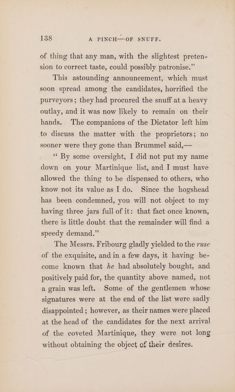 of thing that any man, with the slightest preten- sion to correct taste, could possibly patronise.” This astounding announcement, which must soon spread among the candidates, horrified the purveyors; they had procured the snuff at a heavy outlay, and it was now likely to remain on their hands. The companions of the Dictator left him to discuss the matter with the proprietors; no sooner were they gone than Brummel said,— ‘‘ By some oversight, I did not put my name down on your Martinique list, and I must have allowed the thing to be dispensed to others, who know not its value as Ido. Since the hogshead has been condemned, you will not object to my having three jars full of it: that fact once known, there is little doubt that the remainder will find a speedy demand.” The Messrs. Fribourg gladly yielded to the ruse of the exquisite, and in a few days, it having be- come known that he had absolutely bought, and positively paid for, the quantity above named, not a grain was left. Some of the gentlemen whose signatures were at the end of the list were sadly disappointed ; however, as their names were placed at the head of the candidates for the next arrival of the coveted Martinique, they were not long without obtaining the object of their desires.