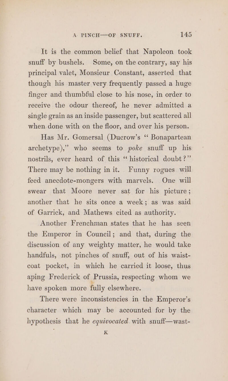 It is the common belief that Napoleon took snuff by bushels. Some, on the contrary, say his principal valet, Monsieur Constant, asserted that though his master very frequently passed a huge finger and thumbful close to his nose, in order to receive the odour thereof, he never admitted a single grain as an inside passenger, but scattered all when done with on the floor, and over his person. Has Mr. Gomersal (Ducrow’s ‘“ Bonapartean archetype),” who seems to poke snuff up his nostrils, ever heard of this ‘ historical doubt?” There may be nothing in it. Funny rogues will feed anecdote-mongers with marvels. One will swear that Moore never sat for his picture; another that he sits once a week; as was said of Garrick, and Mathews cited as authority. Another Frenchman states that he has seen the Emperor in Council; and that, during the discussion of any weighty matter, he would take handfuls, not pinches of snuff, out of his waist- coat pocket, in which he carried it loose, thus aping Frederick of Prussia, respecting whom we have spoken more fully elsewhere. There were inconsistencies in the Emperor’s character which may be accounted for by the hypothesis that he equivocated with snuff—wast- K