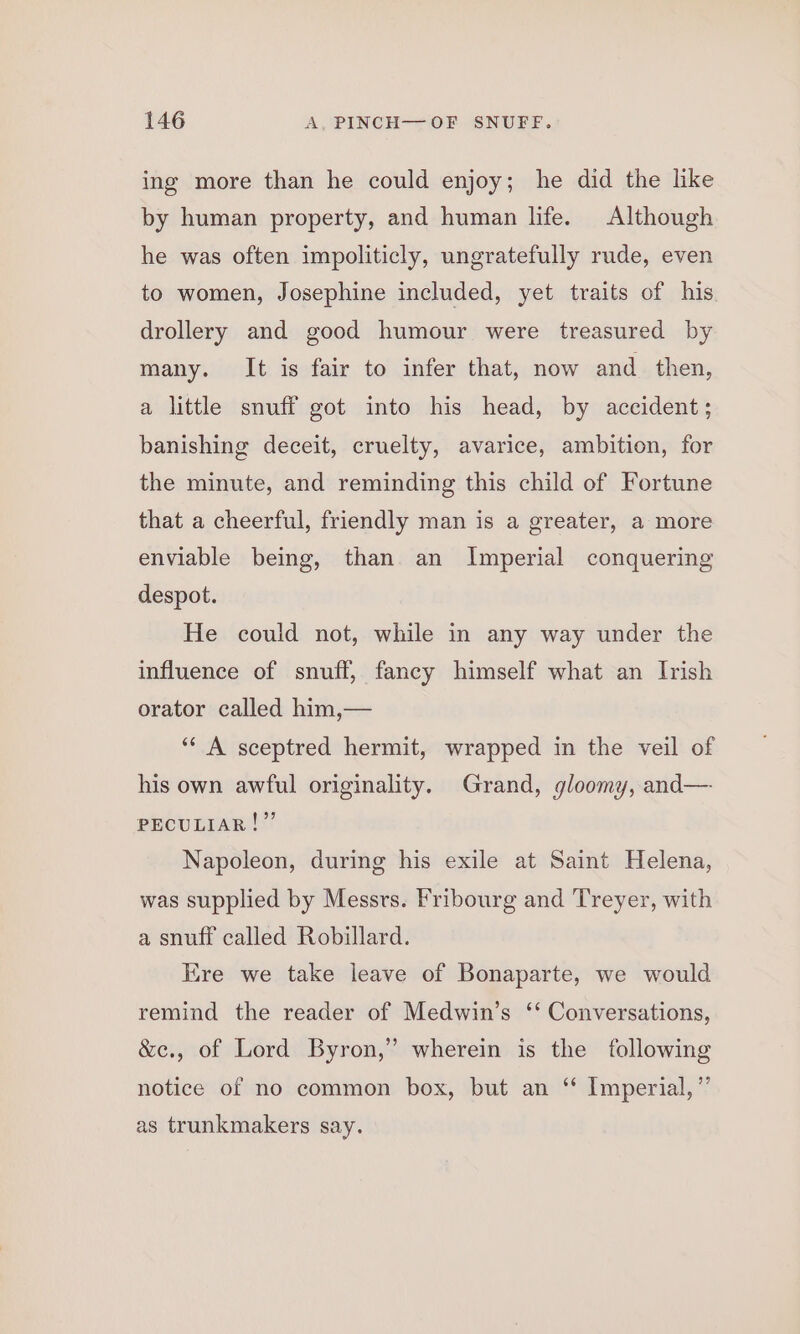 ing more than he could enjoy; he did the like by human property, and human life. Although he was often impoliticly, ungratefully rude, even to women, Josephine included, yet traits of his drollery and good humour were treasured by many. It is fair to infer that, now and then, a little snuff got into his head, by accident; banishing deceit, cruelty, avarice, ambition, for the minute, and reminding this child of Fortune that a cheerful, friendly man is a greater, a more enviable being, than an Imperial conquering despot. He could not, while in any way under the influence of snuff, fancy himself what an Irish orator called him,— ‘‘ A sceptred hermit, wrapped in the veil of his own awful originality. Grand, gloomy, and— PECULIAR!” Napoleon, during his exile at Saint Helena, was supplied by Messrs. Fribourg and Treyer, with a snuff called Robillard. Ere we take leave of Bonaparte, we would remind the reader of Medwin’s ‘‘ Conversations, &amp;c., of Lord Byron,” wherein is the following notice of no common box, but an “ Imperial,”’ as trunkmakers say.