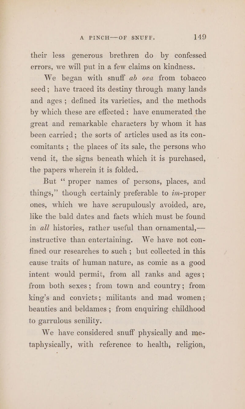 their less generous brethren do by confessed errors, we will put in a few claims on kindness. We began with snuff ab ova from tobacco seed; have traced its destiny through many lands and ages; defined its varieties, and the methods by which these are effected: have enumerated the great and remarkable characters by whom it has been carried; the sorts of articles used as its con- comitants ; the places of its sale, the persons who vend it, the signs beneath which it 1s purchased, the papers wherein it is folded. But ‘‘ proper names of persons, places, and things,” though certainly preferable to im-proper ones, which we have scrupulously avoided, are, like the bald dates and facts which must be found in all histories, rather useful than ornamental,— instructive than entertaining. We have not con- fined our researches to such; but collected in this cause traits of human nature, as comic as a good intent would permit, from all ranks and ages; from both sexes; from town and country; from king’s and convicts; militants and mad women; beauties and beldames; from enquiring childhood to garrulous senility. We have considered snuff physically and me- taphysically, with reference to health, religion,