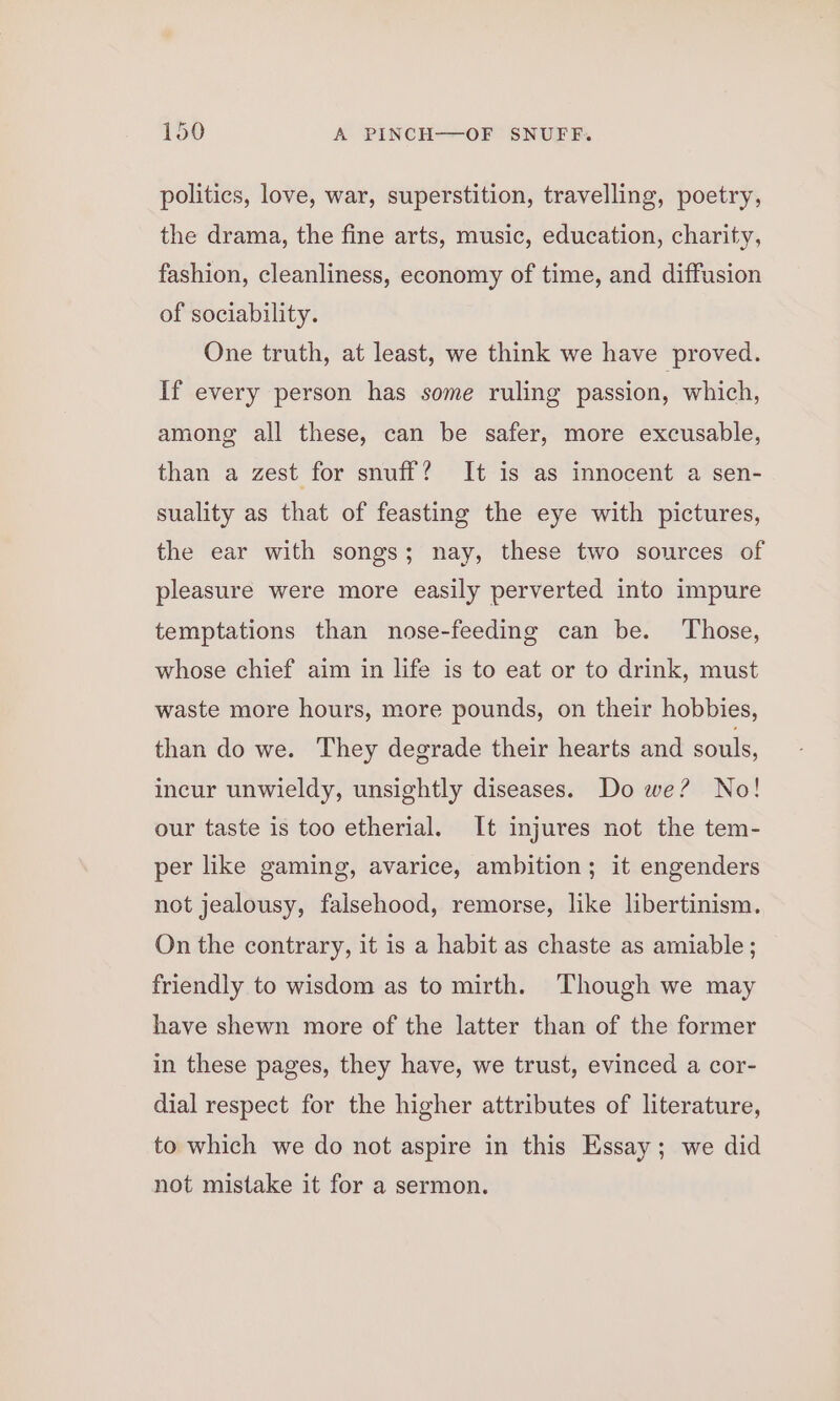 politics, love, war, superstition, travelling, poetry, the drama, the fine arts, music, education, charity, fashion, cleanliness, economy of time, and diffusion of sociability. One truth, at least, we think we have proved. If every person has some ruling passion, which, among all these, can be safer, more excusable, than a zest for snuff? It is as innocent a sen- suality as that of feasting the eye with pictures, the ear with songs; nay, these two sources of pleasure were more easily perverted into impure temptations than nose-feeding can be. Those, whose chief aim in life is to eat or to drink, must waste more hours, more pounds, on their hobbies, than do we. They degrade their hearts and souls, incur unwieldy, unsightly diseases. Do we? No! our taste is too etherial. It injures not the tem- per like gaming, avarice, ambition; it engenders not jealousy, falsehood, remorse, like libertinism. On the contrary, it is a habit as chaste as amiable; friendly to wisdom as to mirth. Though we may have shewn more of the latter than of the former in these pages, they have, we trust, evinced a cor- dial respect for the higher attributes of literature, to which we do not aspire in this Essay; we did not mistake it for a sermon.