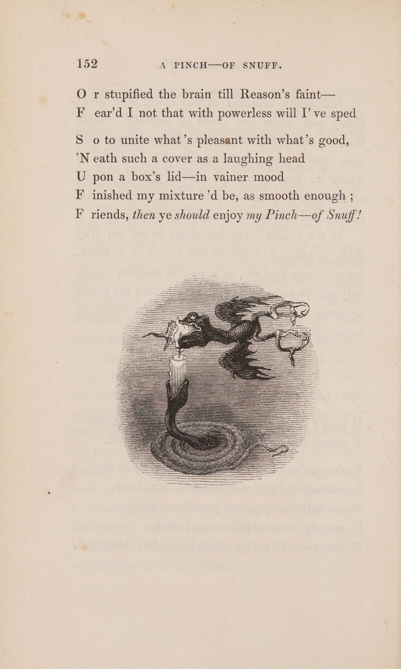 O r stupified the brain till Reason’s faint— F ear’d I not that with powerless will I’ ve sped S o to unite what’s pleasant with what’s good, ’N eath such a cover as a laughing head U pon a box’s lid—in vainer mood F inished my mixture ’d be, as smooth enough ; F’ riends, then ye should enjoy my Pinch—of Snuff!