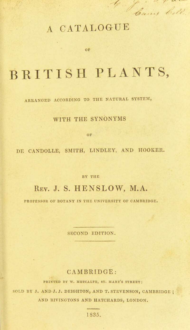 r ■ r // s? y S 7 ) Or ' r <■ / ^ r f ? . A CATALOGUE OF BRITISH PLANTS, ARRANGED ACCORDING TO THE NATURAL SYSTEM, WITH THE SYNONYMS OF DE CANDOLLE, SMITH, LINDLEY, AND HOOKER. BY THE Rev. J. S. HENSLOW, M.A. PROFESSOR OF BOTANY IN THE UNIVERSITY OF CAMBRIDGE. SECOND EDITION. CAMBRIDGE: PRINTED BY W. METCALFE, ST. MARY’S STREET; SOLD BY J. AND J. J. DEIGHTON, AND T. STEVENSON, CAMBRIDGE ; AND RIVINGTONS AND HATCHARDS, LONDON. 1835.