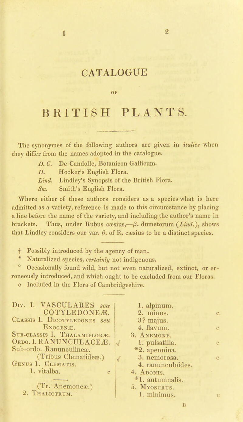 1 CATALOGUE OF BRITISH PLANTS. The synonymes of the following authors are given in italics when they differ from the names adopted in the catalogue. D. C. De Candolle, Botanicon Gallicum. H. Hooker’s English Flora. Lind. Lindley’s Synopsis of the British Flora. Sm. Smith’s English Flora. Where either of these authors considers as a species what is here admitted as a variety, reference is made to this circumstance by placing a line before the name of the variety, and including the author’s name in brackets. Thus, under Rubus caesius,—/3. dumetorum (Lind.), shows that Bindley considers our var. /3. of R. caesius to be a distinct species. t Possibly introduced by the agency of man. * Naturalized species, certainly not indigenous. 0 Occasionally found wild, but not even naturalized, extinct, or er- roneously introduced, and which ought to be excluded from our Floras, c Included in the Flora of Cambridgeshire. Div. I. VASCULARES seic j COTYLEDONEiE. Classis I. Dicotyledones seu Exogen^e. SuB-CLASSIS I. ThALAMIFLORjE. Ordo. I. RANUNCULACE^E. V Sub-ordo. Ranunculine®. (Tribus Clematidece.) v Genus 1. Clematis. 1. vitalba. 3. Anemone. 1. pulsatilla. *2. apennina. 3. nemorosa. 4. ranunculoides. 1. alp ilium. 2. minus. 3? majus. 4. flavum. c c c c c 4. Adonis. *1. autumnalis. (Tr. Anemone®.) 2. Tiialictrum. 5. Myosurus. 1. minimus. c n