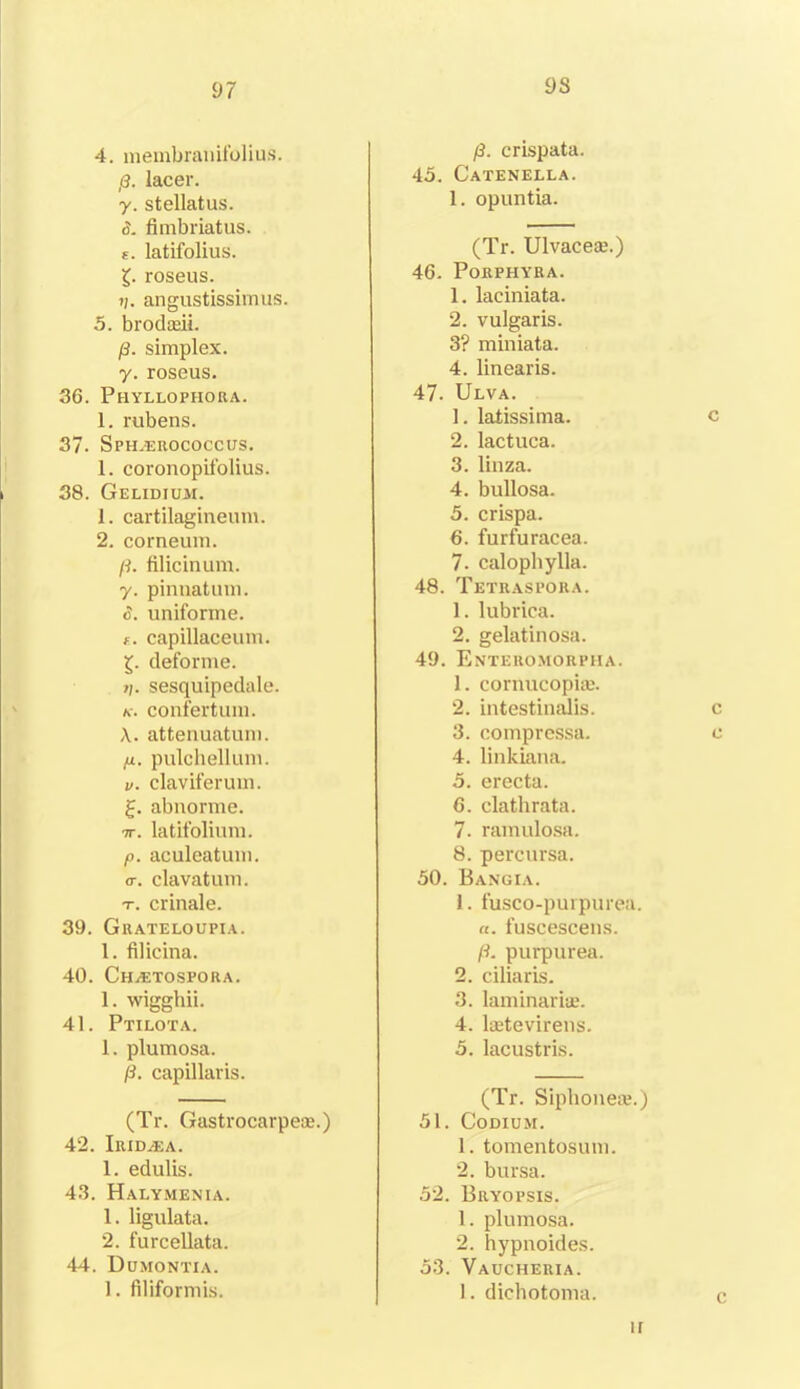 4. membranifolius. p. lacer. y. stellatus. 3. fimbriatus. s. latifolius. £. roseus. t;. angustissimus. 5. brodadi. p. simplex, y. roseus. 36. Phyllophora. 1. rubens. 37. Sph.erococcus. 1. coronopifolius. 38. Gelidium. 1. cartilagineum. 2. corneum. /3. filicinum. y. pinnatum. 3. uniforme. f. capillaceum. £. deforme. ?/. sesquipedale. /c. confertum. X. attenuatum. ,u. pulchellum. v. claviferum. £. abnorme. 7T. latifolium. /o. aculeatum. <r. clavatum. r. crinale. 39. Guateloupia. 1. filicina. 40. Chuetospora. 1. wigghii. 41. Ptilota. 1. plumosa. (3. capillaris. (Tr. Gastrocarpese.) 42. iRIDiEA. 1. edulis. 43. Halymenia. 1. ligulata. 2. furcellata. 44. Dumontia. 1. filiformis. 9S (3. crispata. 45. Catenella. 1. opuntia. (Tr. Ulvacese.) 46. Porphyra. 1. laeiniata. 2. vulgaris. 3? miniata. 4. linearis. 47. Ulva. 1. latissima. c 2. lactuca. 3. linza. 4. bullosa. 5. crispa. 6. furfuracea. 7. calophylla. 48. Tetraspora. 1. lubrica. 2. gelatinosa. 49. Enteromorpha. 1. cornucopia:. 2. intestinalis. c 3. compressa. c 4. linkiana. 5. erecta. 6. clathrata. 7. ramulosa. 8. percursa. 50. Bangia. 1. fusco-purpurea. a. fuscescens. p. pui'purea. 2. ciliaris. 3. laminaria:. 4. laetevirens. 5. lacustris. (Tr. Sipbonea?.) 51. Codium. 1. tomentosum. 2. bursa. 52. Bryopsis. 1. plumosa. 2. hypnoides. 53. Vaucheria. 1. dichotoma. ir