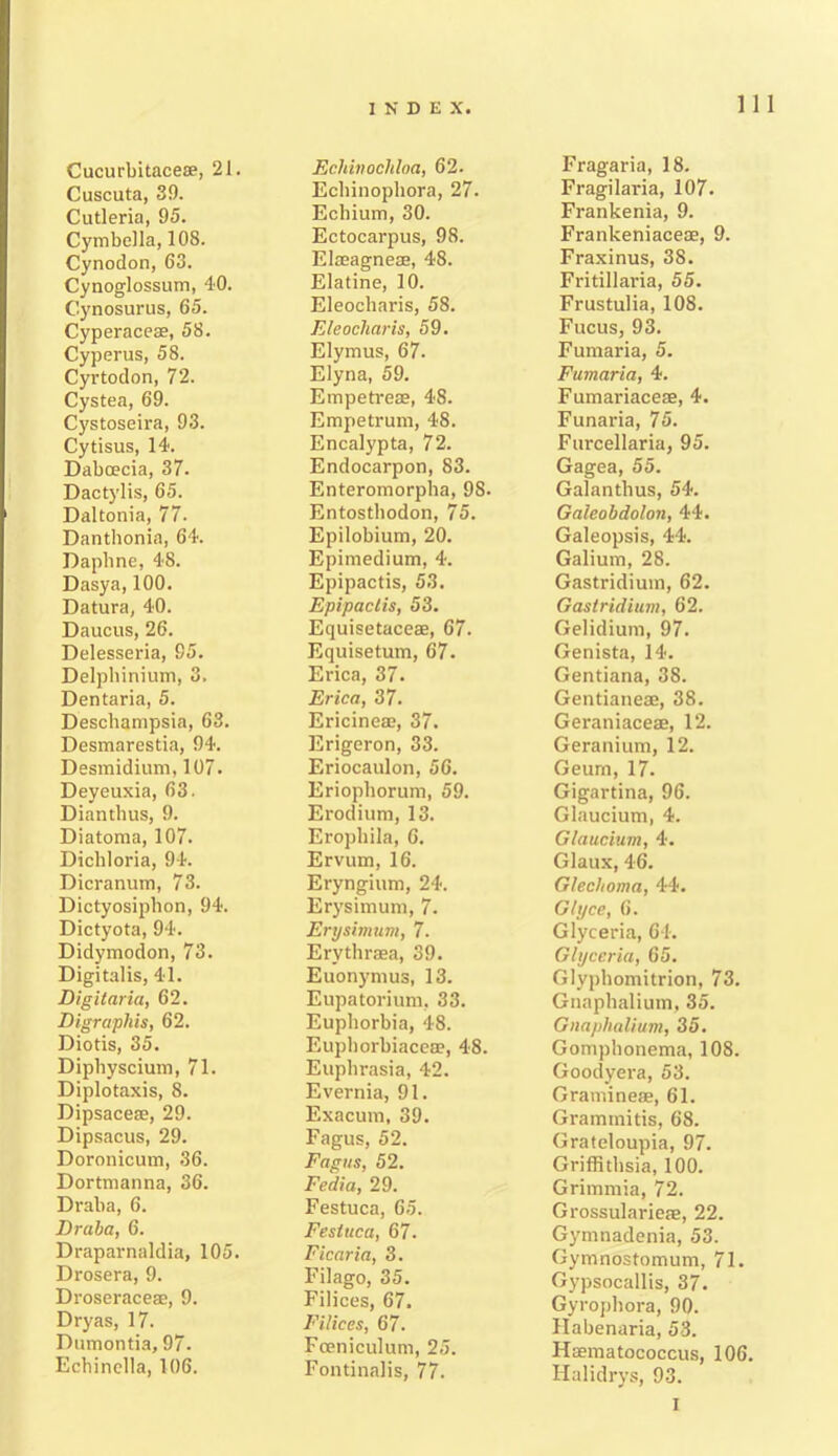 Cucurbitaceae, 21. Cuscuta, 39. Cutleria, 95. Cymbella, 108. Cynodon, 63. Cynoglossum, 40. Cynosurus, 65. Cyperaceae, 58. Cyperus, 58. Cyrtodon, 72. Cystea, 69. Cystoseira, 93. Cytisus, 14. Daboecia, 37. Dactylis, 65. Daltonia, 77. Danthonia, 64. Daphne, 48. Dasya, 100. Datura, 40. Daucus, 26. Delesseria, 95. Delphinium, 3. Dentaria, 5. Deschampsia, 63. Desmarestia, 94. Desmidium, 107. Deyeuxia, 63. Dianthus, 9. Diatoma, 107. Dichloria, 94. Dicranum, 73. Dictyosiphon, 94. Dictyota, 94. Didymodon, 73. Digitalis, 41. Digitaria, 62. Digraphis, 62. Diotis, 35. Diphyscium, 71. Diplotaxis, 8. Dipsaceae, 29. Dipsacus, 29. Doronicum, 36. Dortmanna, 36. Draba, 6. Draba, 6. Draparnaldia, 105. Drosera, 9. Droseraceae, 9. Dryas, 17. Dumontia, 97. Echinella, 106. Ecldnochloa, 62. Echinophora, 27. Echium, 30. Ectocarpus, 98. Elasagneae, 48. Elatine, 10. Eleocharis, 58. FJeocliaris, 59. Elymus, 67. Elyna, 59. Empetreae, 48. Empetrum, 48. Encalypta, 72. Endocarpon, 83. Enteromorpha, 98. Entosthodon, 75. Epilobium, 20. Epimedium, 4. Epipactis, 53. Epipactis, 53. Equisetaceae, 67. Equisetum, 67. Erica, 37. Erica, 37. Ericineae, 37. Erigeron, 33. Eriocaulon, 56. Eriophorum, 59. Erodium, 13. Erophila, 6. Ervum, 16. Eryngium, 24. Erysimum, 7. Erysimum, 7. Ervthraea, 39. Euonymus, 13. Eupatorium, 33. Euphorbia, 48. Euphorbiacea?, 48. Euphrasia, 42. Evernia, 91. Exacum, 39. Fagus, 52. Fagus, 52. Fedia, 29. Festuca, 65. Fesiuca, 67. Ficaria, 3. Filago, 35. Filices, 67. Filices, 67. Fceniculum, 25. Fontinalis, 77. Fragaria, 18. Fragilaria, 107. Frankenia, 9. Frankeniacese, 9. Fraxinus, 38. Fritillaria, 55. Frustulia, 108. Fucus, 93. Fumaria, 5. Fumaria, 4. Fumariaceae, 4. Funaria, 75. Furcellaria, 95. Gagea, 55. Galanthus, 54. Galeobdolon, 44. Galeopsis, 44. Galium, 28. Gastridium, 62. Gastridium, 62. Gelidium, 97. Genista, 14. Gentiana, 38. Gentianeae, 38. Geraniaceae, 12. Geranium, 12. Geum, 17. Gigartina, 96. Glaucium, 4. Glaucium, 4. Glaux, 46. Glechoma, 44. Glyce, 6. Glyceria, 64. Glycerin, 65. Glyphomitrion, 73. Gnaphalium, 35. Gnaphalium, 35. Gomphonema, 108. Goodyera, 53. Gramineae, 61. Gramtnitis, 68. Grateloupia, 97. Griffithsia, 100. Grimmia, 72. Grossularieae, 22. Gymnadenia, 53. Gymnostomum, 71. Gypsocallis, 37. Gyrophora, 90. Habenaria, 53. Hsematococcus, 106. Halidrys, 93. I