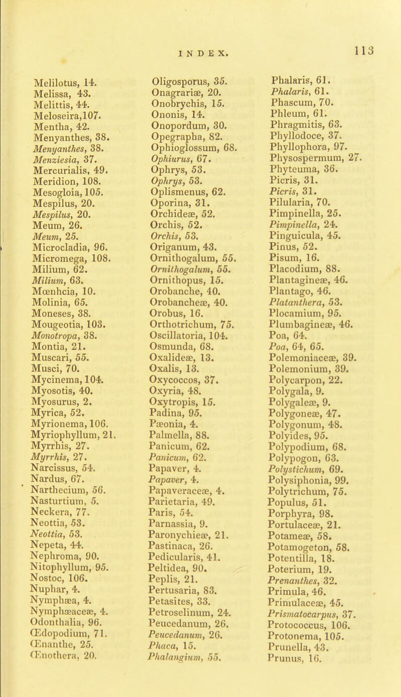 Melilotus, 14. Melissa, 43. Melittis, 44. Meloseira,107. Mentha, 42. Menyanthes, 38. Menyanthes, 38. Menziesia, 37. Mercuriaiis, 49. Meridion, 108. Mesogloia, 105. Mespilus, 20. Mespilus, 20. Meum, 26. Meum, 25. Microcladia, 96. Micromega, 108. Milium, 62. Milium, 63. Mcenhcia, 10. Molinia, 65. Moneses, 38. Mougeotia, 103. Monotropa, 38. Montia, 21. Muscari, 55. Musci, 70. Mycinema, 104. Myosotis, 40. Myosurus, 2. Myrica, 52. Myrionema, 106. Myriophyllum, 21. Myrrliis, 27. Myrrhis, 27. Narcissus, 54. Nardus, 67. Nartliecium, 56. Nasturtium, 5. Neckera, 77. Neottia, 53. Neottia, 53. Nepeta, 44. Nephroma, 90. Nitophyllum, 95. Nostoc, 106. Nuphar, 4. Nymphaea, 4. Nymphaeaceae, 4. Odonthalia, 96. (Edopodium, 71. (Enanthe, 25. (Enothera, 20. Oligosporus, 35. Onagrarise, 20. Onobrychis, 15. Ononis, 14. Onopordum, 30. Opegrapha, 82. Ophioglossum, 68. Ophiurus, 67. Ophrys, 53. Oplirys, 53. Oplismenus, 62. Oporina, 31. Orchideae, 52. Orchis, 52. Orchis, 53. Origanum, 43. Ornithogalum, 55. Ornithogalum, 55. Ornithopus, 15. Orobanche, 40. Orobancheae, 40. Orobus, 16. Orthotrichum, 75. Oscillatoria, 104. Osmunda, 68. Oxalidese, 13. Oxalis, 13. Oxycoccos, 37. Oxyria, 48. Oxytropis, 15. Padina, 95. Paeonia, 4. Palmella, 88. Panicum, 62. Panicum, 62. Papaver, 4. Papaver, 4. Papaveraceae, 4. Parietaria, 49. Paris, 54. Parnassia, 9. Paronychieae, 21. Pastinaca, 26. Pedicularis, 41. Peltidea, 90. Peplis, 21. Pertusaria, 83. Petasites, 33. Petroselinum, 24. Peucedanum, 26. Peucedcmum, 26. Pltaca, 15. Phalangium, 55. Phalaris, 61. Phalaris, 61. Phascum, 70. Phleum, 61. Phragmitis, 63. Phyllodoce, 37. Phyllophora, 97. Physospermum, 27. Phyteuma, 36. Picris, 31. Pier is, 31. Pilularia, 70. Pimpinella, 25. Pimpinella, 24. Pinguicula, 45. Pinus, 52. Pisum, 16. Placodium, 88. Plantagineae, 46. Plantago, 46. Platanthera, 53. Plocamium, 95. Plumbagineae, 46. Poa, 64. Poa, 64, 65. Polemoniaceae, 39. Polemonium, 39. Polycarpon, 22. Polygala, 9. Polygaleae, 9. Polygoneae, 47. Polygonum, 48. Polyides, 95. Polypodium, 68. Polypogon, 63. Polystichum, 69. Polysiphonia, 99. Poly trichum, 75. Populus, 51. Porphyra, 98. Portulaceae, 21. Potameae, 58. Potamogeton, 58. Potentilla, 18. Poterium, 19. Prenantkes, 32. Primula, 46. Primulaceae, 45. Prismatocarpus, 37. Protococcus, 106. Protonema, 105. Prunella, 43. Prunus, 16.