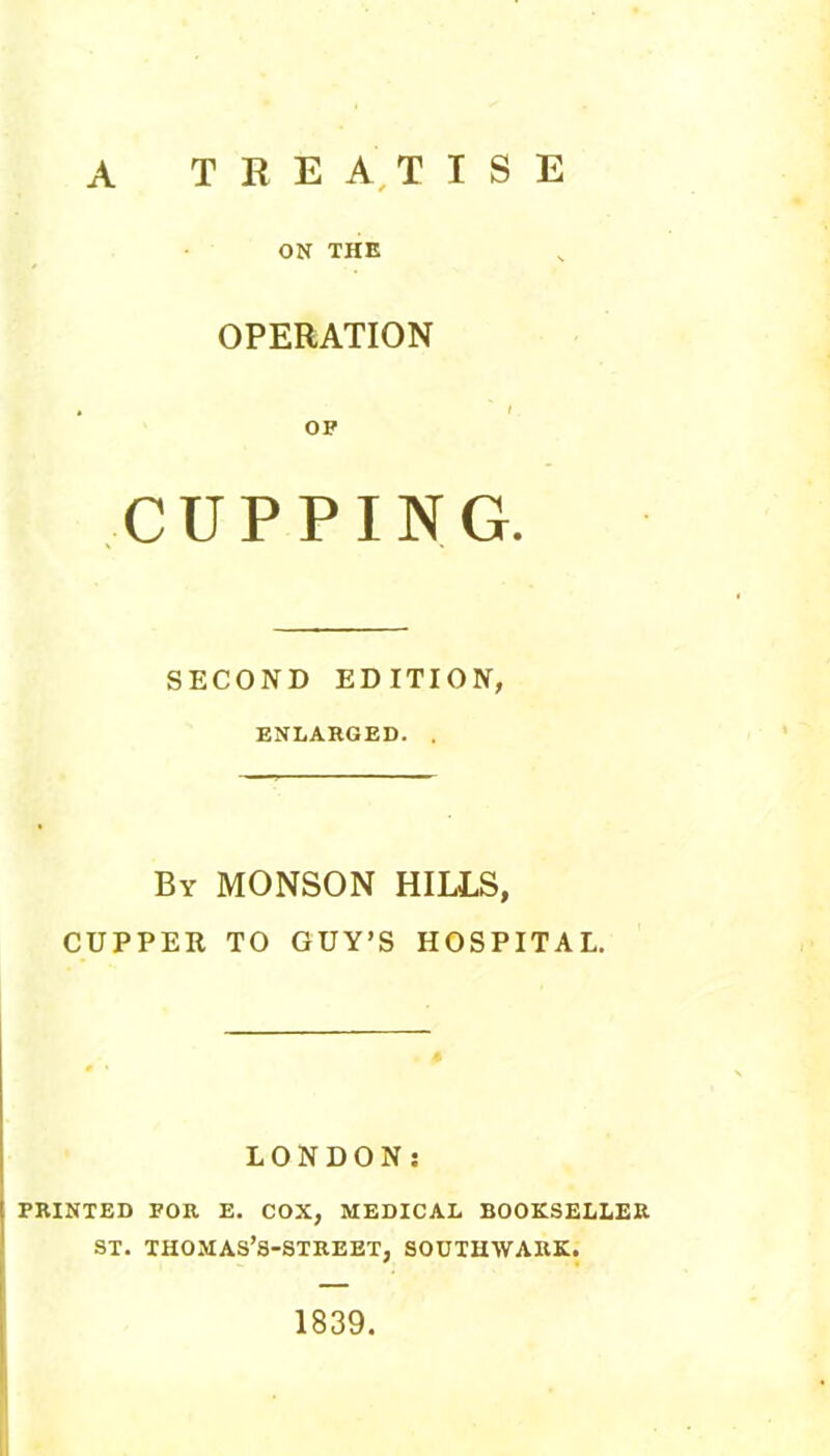 A TREA,TISE ON THE OPERATION OP CUPPING. SECOND EDITION, ENLARGED. . By MONSON hills, CUPPER TO GUY’S HOSPITAL. LONDON; PRINTED FOR E. COX, MEDICAL BOOKSELLER ST. THOMAS’S-STREET, SOUTHWARK. 1839.