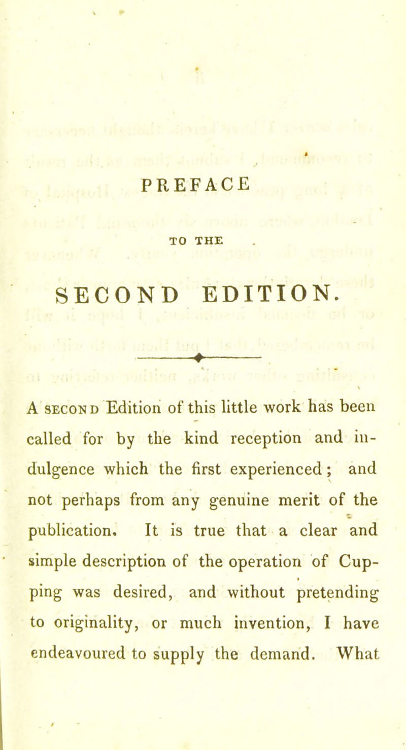 PREFACE TO THE SECOND EDITION. ♦ A SECOND Edition of this little work has been called for by the kind reception and in- dulgence which the first experienced; and not perhaps from any genuine merit of the publication. It is true that a clear and simple description of the operation of Cup- ping was desired, and without pretending to originality, or much invention, I have endeavoured to supply the demand. What