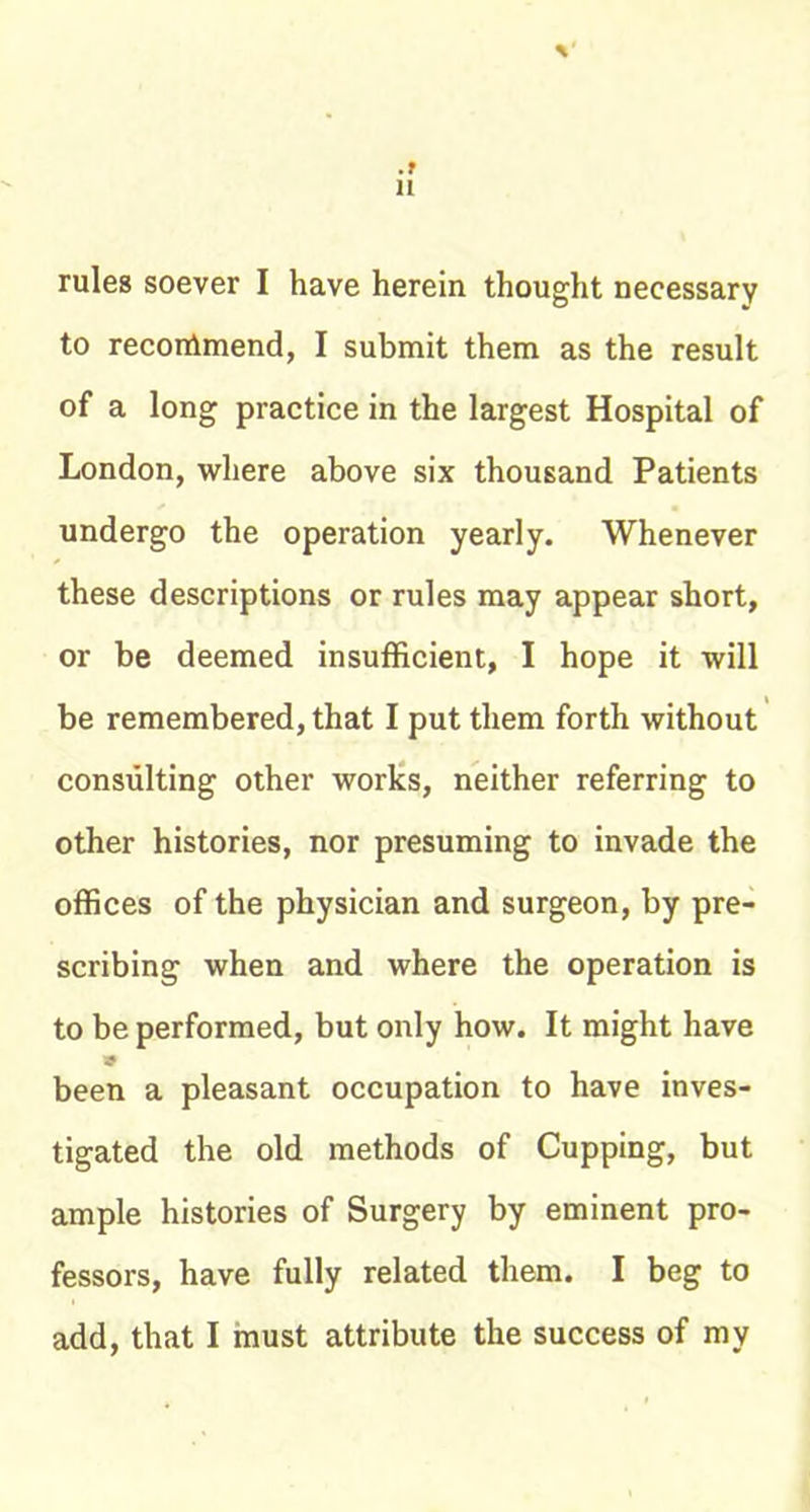 rules soever I have herein thought necessary to recommend, I submit them as the result of a long practice in the largest Hospital of London, where above six thousand Patients undergo the operation yearly. Whenever these descriptions or rules may appear short, or be deemed insufficient, I hope it will be remembered, that I put them forth without consulting other worlcs, neither referring to other histories, nor presuming to invade the offices of the physician and surgeon, by pre- scribing when and where the operation is to be performed, but only how. It might have been a pleasant occupation to have inves- tigated the old methods of Cupping, but ample histories of Surgery by eminent pro- fessors, have fully related them. I beg to add, that I must attribute the success of my