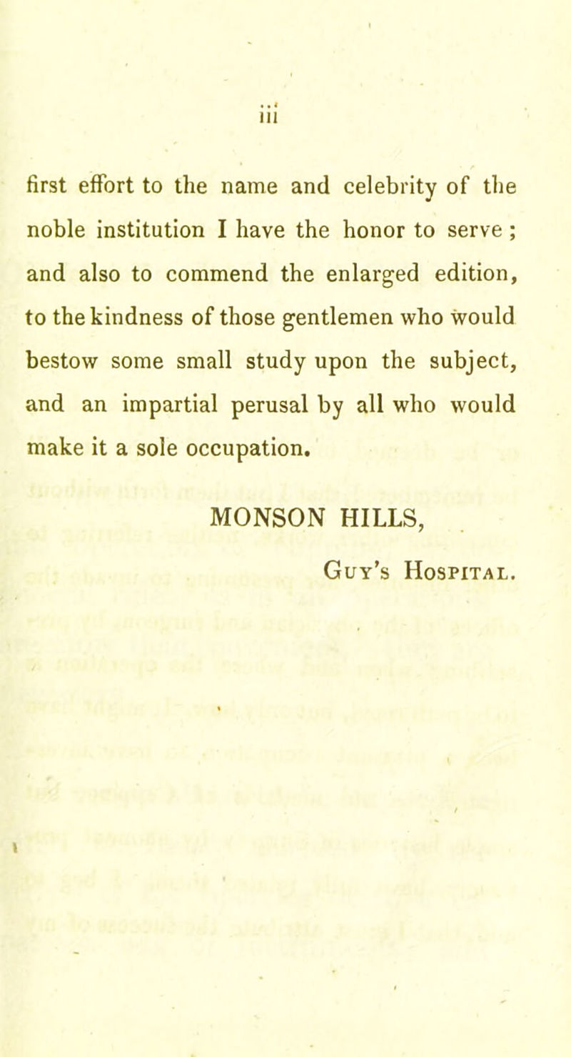 first effort to the name and celebrity of the noble institution I have the honor to serve ; and also to commend the enlarged edition, to the kindness of those gentlemen who would bestow some small study upon the subject, and an impartial perusal by all who would make it a sole occupation. MONSON HILLS, Guy’s Hospital. I