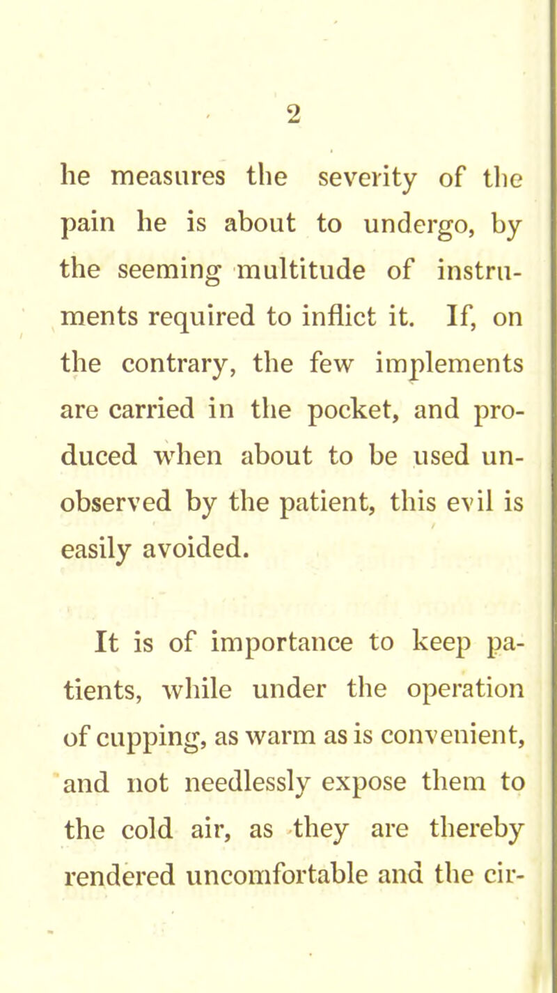 he measures the severity of the pain he is about to undergo, by the seeming multitude of instru- ments required to inflict it. If, on the contrary, the few implements are carried in the pocket, and pro- duced when about to be used un- observed by the patient, this evil is easily avoided. It is of importance to keep pa- tients, while under tlie operation of cupping, as warm as is convenient, and not needlessly expose them to the cold air, as 'they are thereby rendered uncomfortable and the cir-