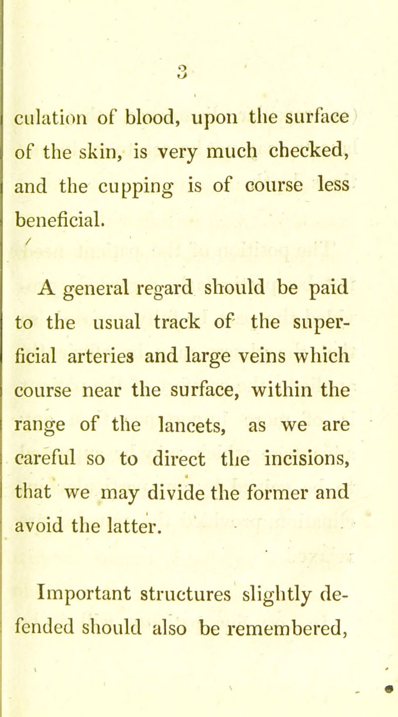 o dilation of blood, upon the surface of the skin, is very much checked, and the cupping is of course less beneficial. A general regard should be paid to the usual track of the super- ficial arteries and large veins which course near the surface, within the range of the lancets, as we are careful so to direct the incisions, that we may divide the former and avoid the latter. Important structures slightly de- fended should also be remembered,