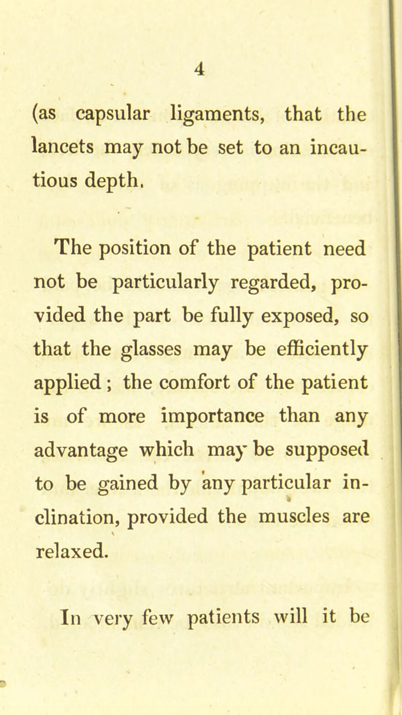 (as capsular ligaments, that the lancets may not be set to an incau- tious depth. The position of the patient need not be particularly regarded, pro- vided the part be fully exposed, so that the glasses may be efficiently applied; the comfort of the patient is of more importance than any advantage which maybe supposed to be gained by any particular in- » clination, provided the muscles are relaxed. In very few patients will it be