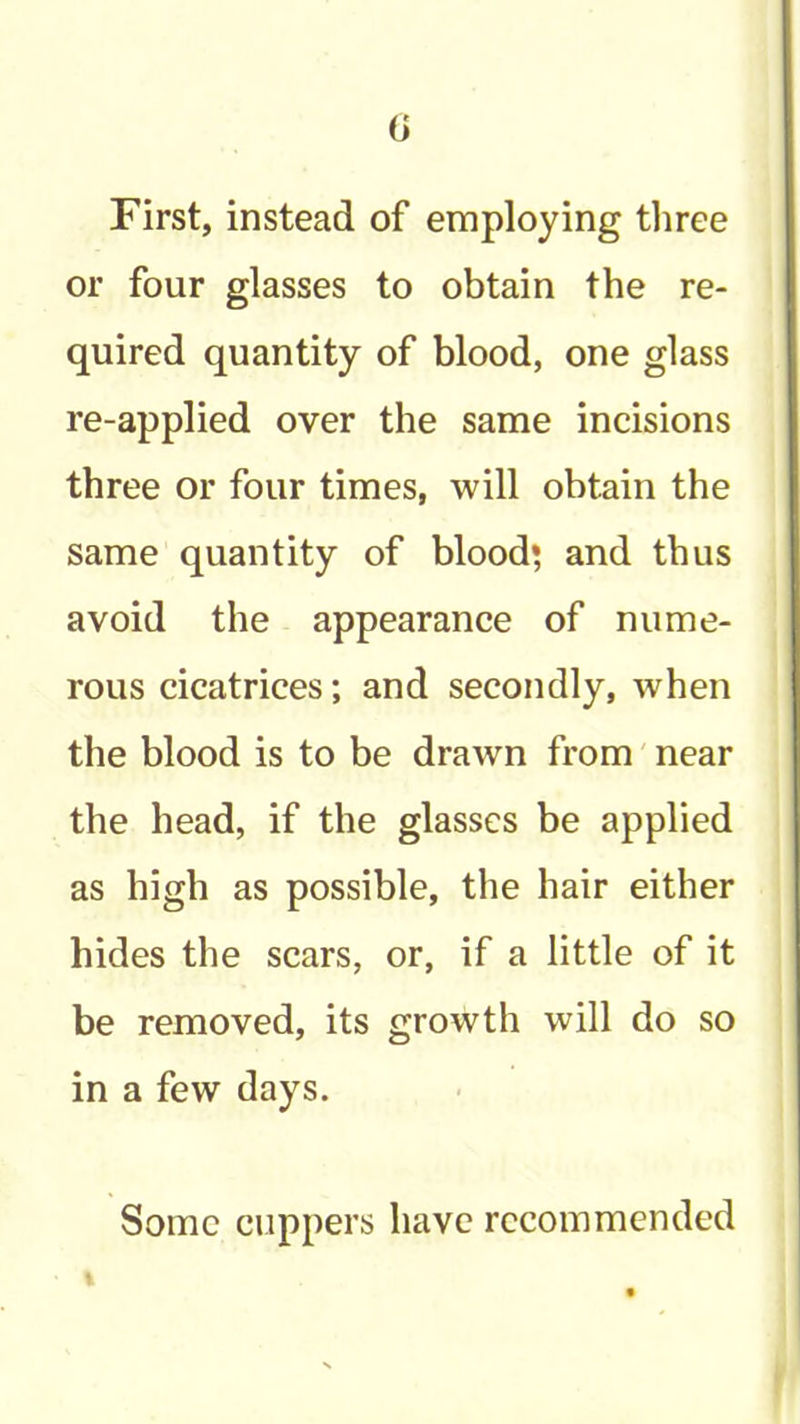 (i First, instead of employing three or four glasses to obtain the re- quired quantity of blood, one glass re-applied over the same incisions three or four times, will obtain the same quantity of blood* and thus avoid the appearance of nume- rous cicatrices; and secondly, when the blood is to be drawn from' near the head, if the glasses be applied as high as possible, the hair either hides the scars, or, if a little of it be removed, its growth will do so in a few days. Some cuppers have recommended %