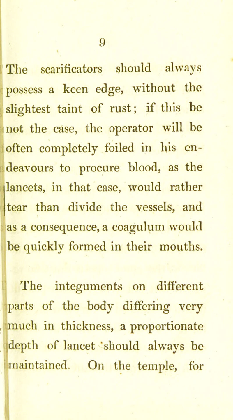 1 The scarificators should always 1 possess a keen edge, without the ; slightest taint of rust; if this be not the case, the operator will be often completely foiled in his en- I'.deavours to procure blood, as the iilancets, in that case, would rather : I tear than divide the vessels, and as a consequence, a coagulum would be quickly formed in their mouths. The integuments on different jparts of the body differing very , much in thickness, a proportionate jdepth of lancet ‘should always be maintained. On the temple, for