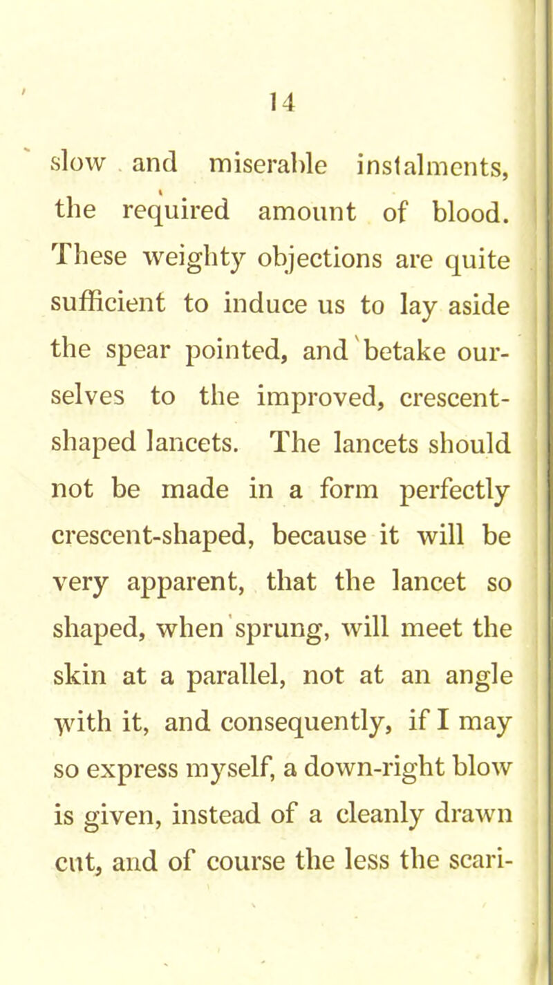 slow and miserable instalments, the required amount of blood. | These weighty objections are quite sufficient to induce us to lay aside | the spear pointed, and betake our- j 1 selves to the improved, crescent- * shaped lancets. The lancets should not be made in a form perfectly crescent-shaped, because it will be very apparent, that the lancet so shaped, when sprung, will meet the skin at a parallel, not at an angle ■^dth it, and consequently, if I may so express myself, a down-right blow is given, instead of a cleanly drawn cut, and of course the less the scari- 1