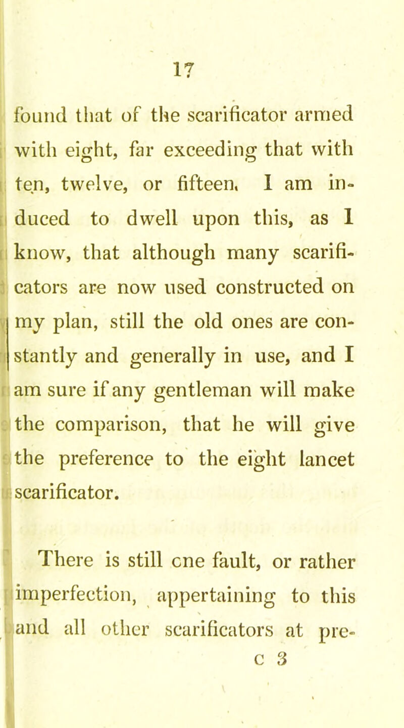 foLiiid that of the scarificator armed with eight, far exceeding that with ten, twelve, or fifteen. 1 am in- duced to dwell upon this, as 1 know, that although many scarifi- cators are now used constructed on my plan, still the old ones are con- stantly and generally in use, and I am sure if any gentleman will make the comparison, that he will give the preference to the eight lancet scarificator. There is still one fault, or rather imperfection, appertaining to this and all other scarificators at pre-