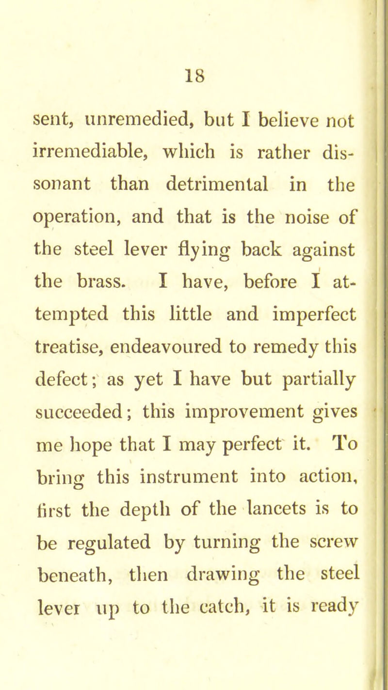 18 sent, unremedied, but I believe not irremediable, which is rather dis- i sonant than detrimental in the operation, and that is the noise of . the steel lever flying back against j I j the brass. I have, before I at- ! tempted this little and imperfect treatise, endeavoured to remedy this defect; as yet I have but partially succeeded; this improvement gives ' me liope that I may perfect it. To brinff this instrument into action, o first the depth of the lancets is to be regulated by turning the screw beneath, then drawing the steel lever up to the catch, it is ready