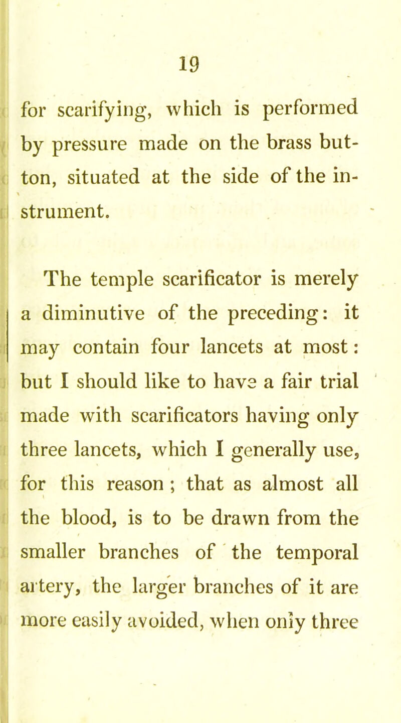 for scarifying, which is performed by pressure made on the brass but- ton, situated at the side of the in- strument. The temple scarificator is merely a diminutive of the preceding: it may contain four lancets at most: but I should like to have a fair trial made with scarificators having only three lancets, which I generally use, for this reason ; that as almost all the blood, is to be drawn from the smaller branches of the temporal artery, the larger branches of it are more easily avoided, when only three