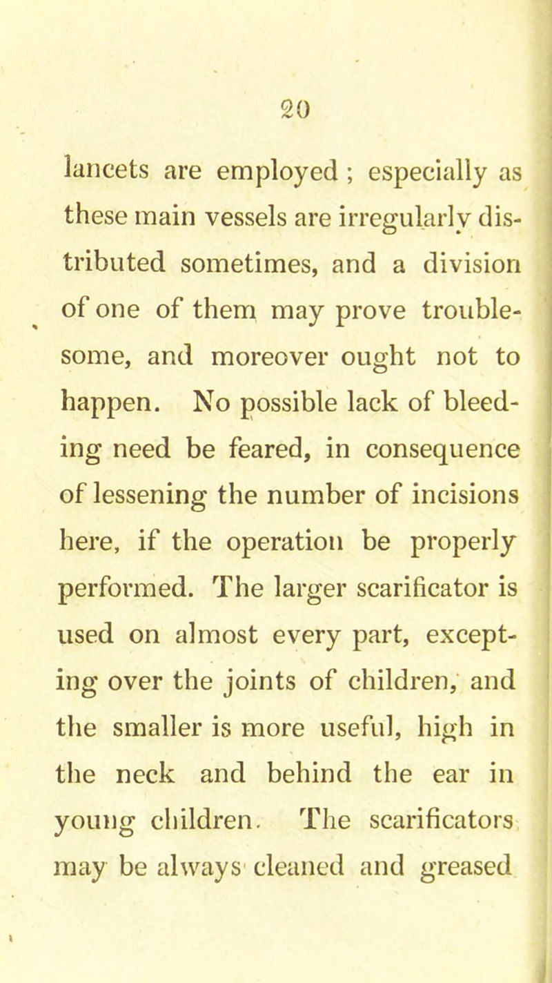 lancets are employed ; especially as these main vessels are irregularly dis- tributed sometimes, and a division of one of them may prove trouble- some, and moreover ought not to happen. No possible lack of bleed- ing need be feared, in consequence of lessening the number of incisions here, if the operation be properly performed. The larger scarificator is used on almost every part, except- ing over the joints of children, and the smaller is more useful, high in the neck and behind the ear in young children. The scarificators may be always' cleaned and greased