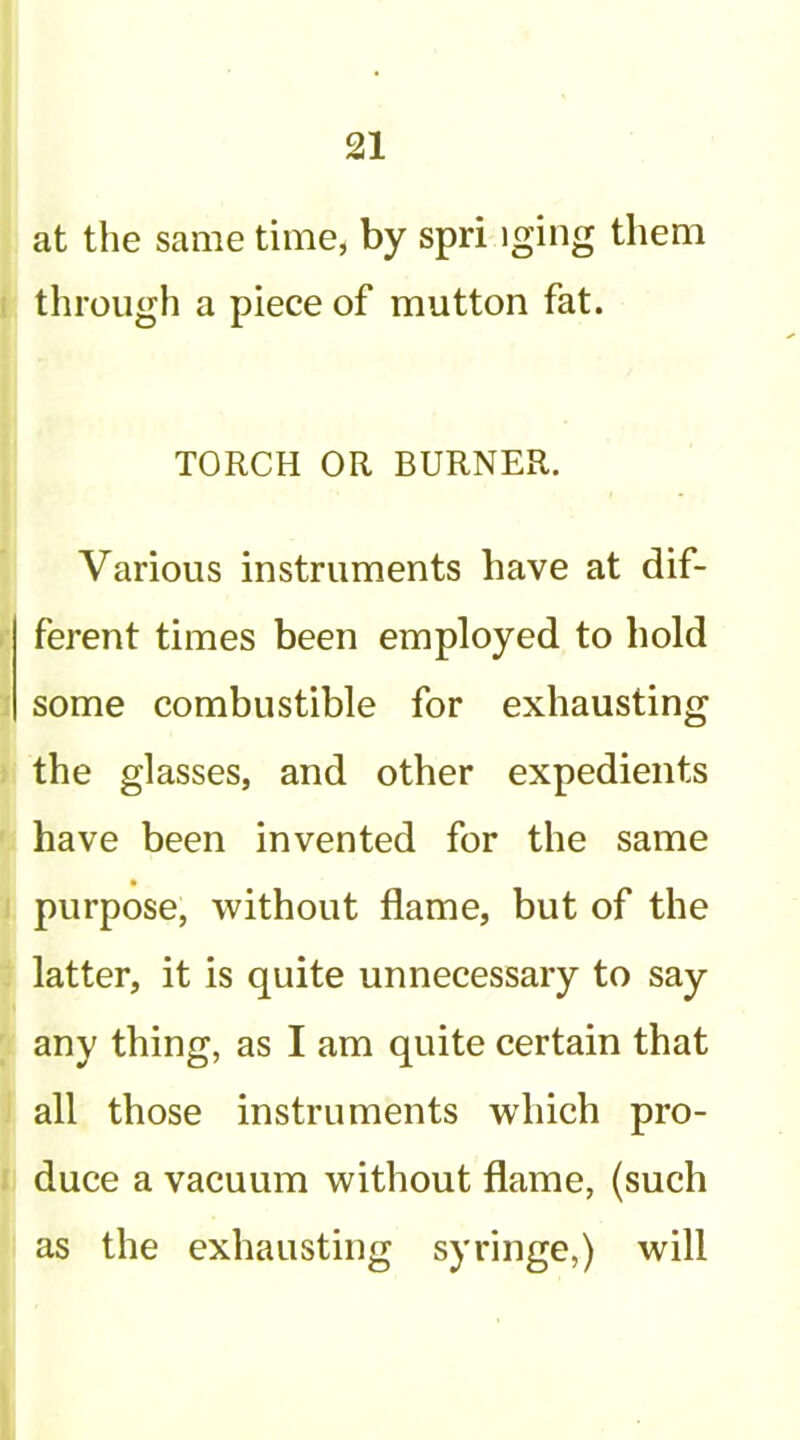 at the same time, by spri iging them through a piece of mutton fat. TORCH OR BURNER. Various instruments have at dif- ferent times been employed to hold some combustible for exhausting the glasses, and other expedients have been invented for the same purpose, without flame, but of the latter, it is quite unnecessary to say any thing, as I am quite certain that all those instruments which pro- duce a vacuum without flame, (such as the exhausting syringe,) will