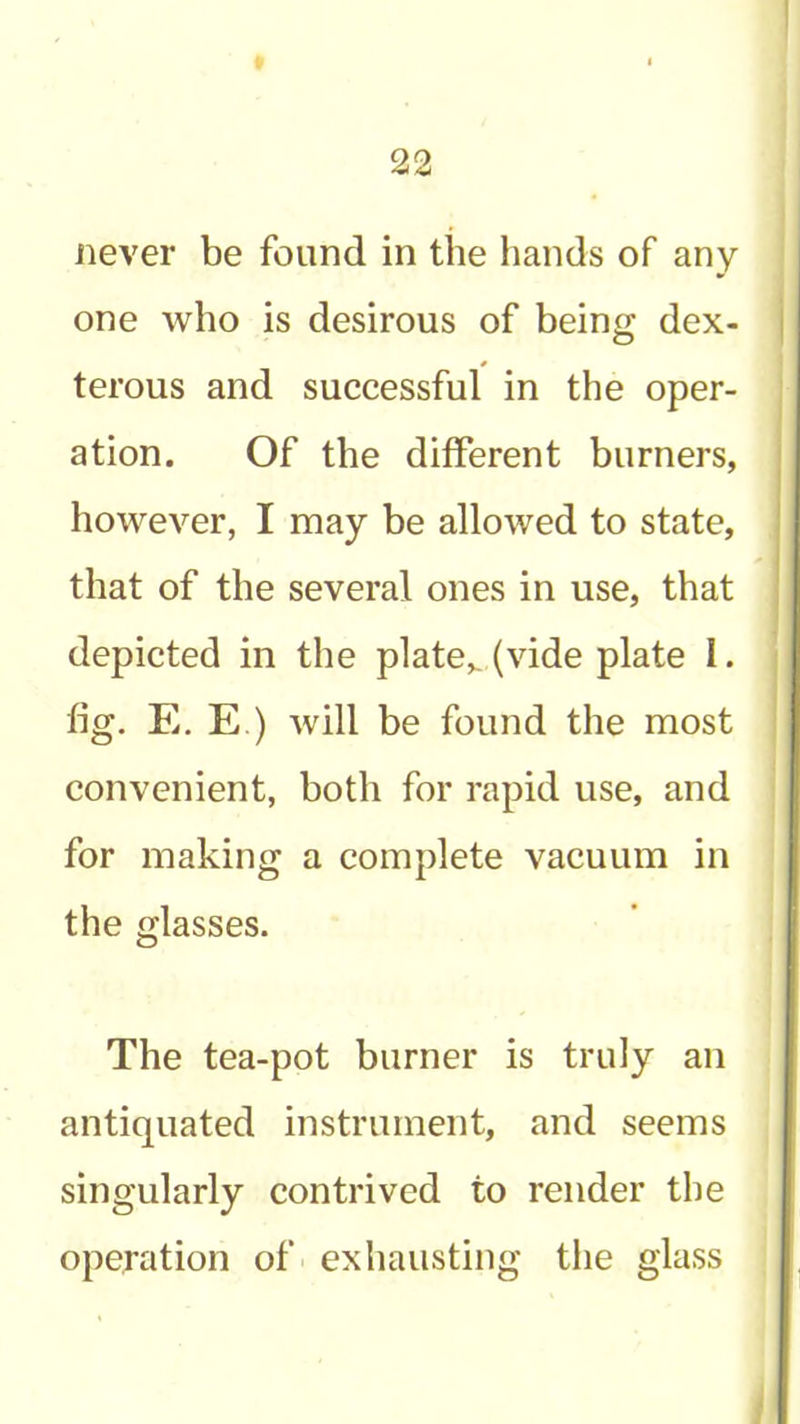 never be found in the liands of any one who is desirous of being dex- terous and successful in the oper- ation. Of the different burners, however, I may be allowed to state, that of the several ones in use, that depicted in the plate,, (vide plate I. fig. E. E.) will be found the most convenient, both for rapid use, and for making a complete vacuum in the glasses. The tea-pot burner is truly an antiquated instrument, and seems singularly contrived to render the operation of ■ exhausting the glass