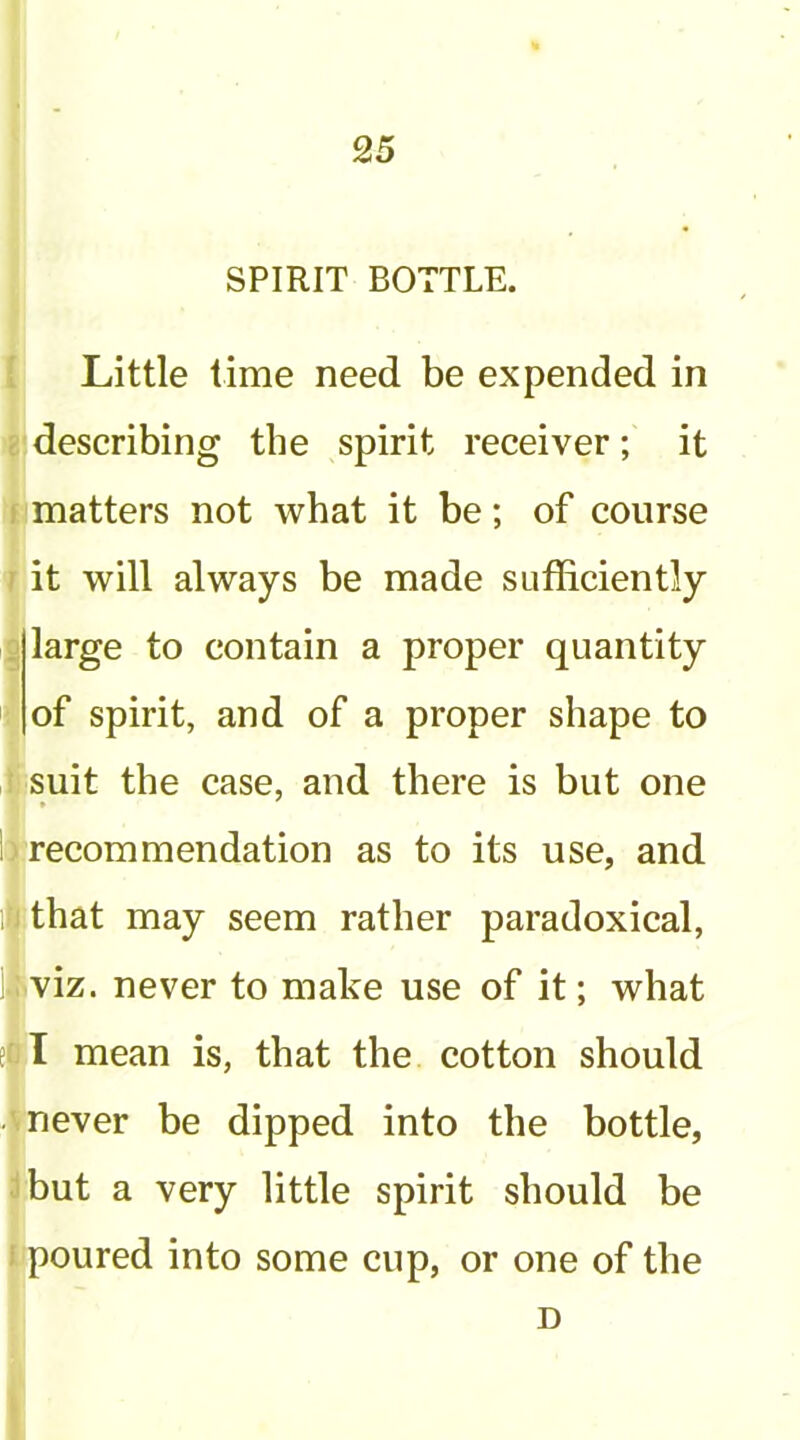 SPIRIT BOTTLE. Little time need be expended in describing the spirit receiver; it matters not what it be; of course it will always be made sufficiently large to contain a proper quantity of spirit, and of a proper shape to suit the case, and there is but one ^recommendation as to its use, and i|that may seem rather paradoxical, iviz. never to make use of it; what I mean is, that the cotton should S never be dipped into the bottle, ibut a very little spirit should be i poured into some cup, or one of the D 1