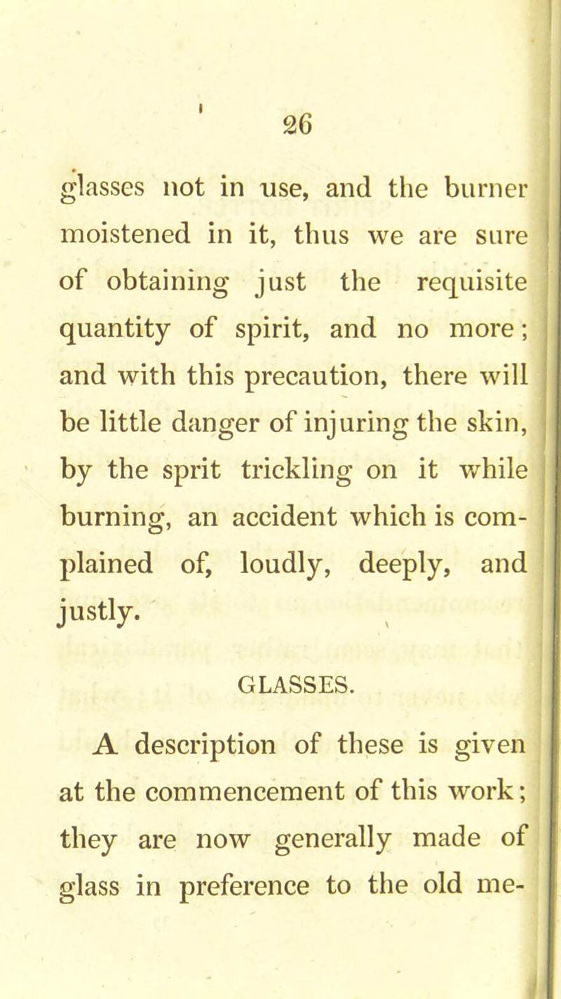 26 glasses not in use, and the burner moistened in it, thus we are sure of obtaining just the requisite quantity of spirit, and no more; and with this precaution, there will be little danger of injuring the skin, by the sprit trickling on it while burning, an accident which is com- plained of, loudly, deeply, and justly. GLASSES. A description of these is given at the commencement of this work; they are now generally made of glass in preference to the old me-