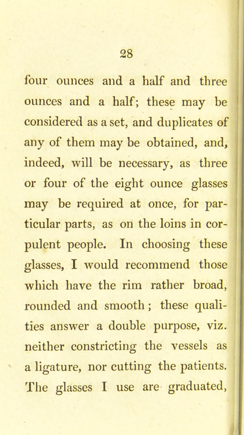 four ounces and a half and three ounces and a half; these may be considered as a set, and duplicates of any of them may be obtained, and, indeed, will be necessary, as three or four of the eight ounce glasses may be required at once, for par- ticular parts, as on the loins in cor- pulent people. In choosing these glasses, I would recommend those which have the rim rather broad, rounded and smooth; these quali- ties answer a double purpose, viz. neither constricting the vessels as ' a ligature, nor cutting the patients. The glasses I use are graduated.