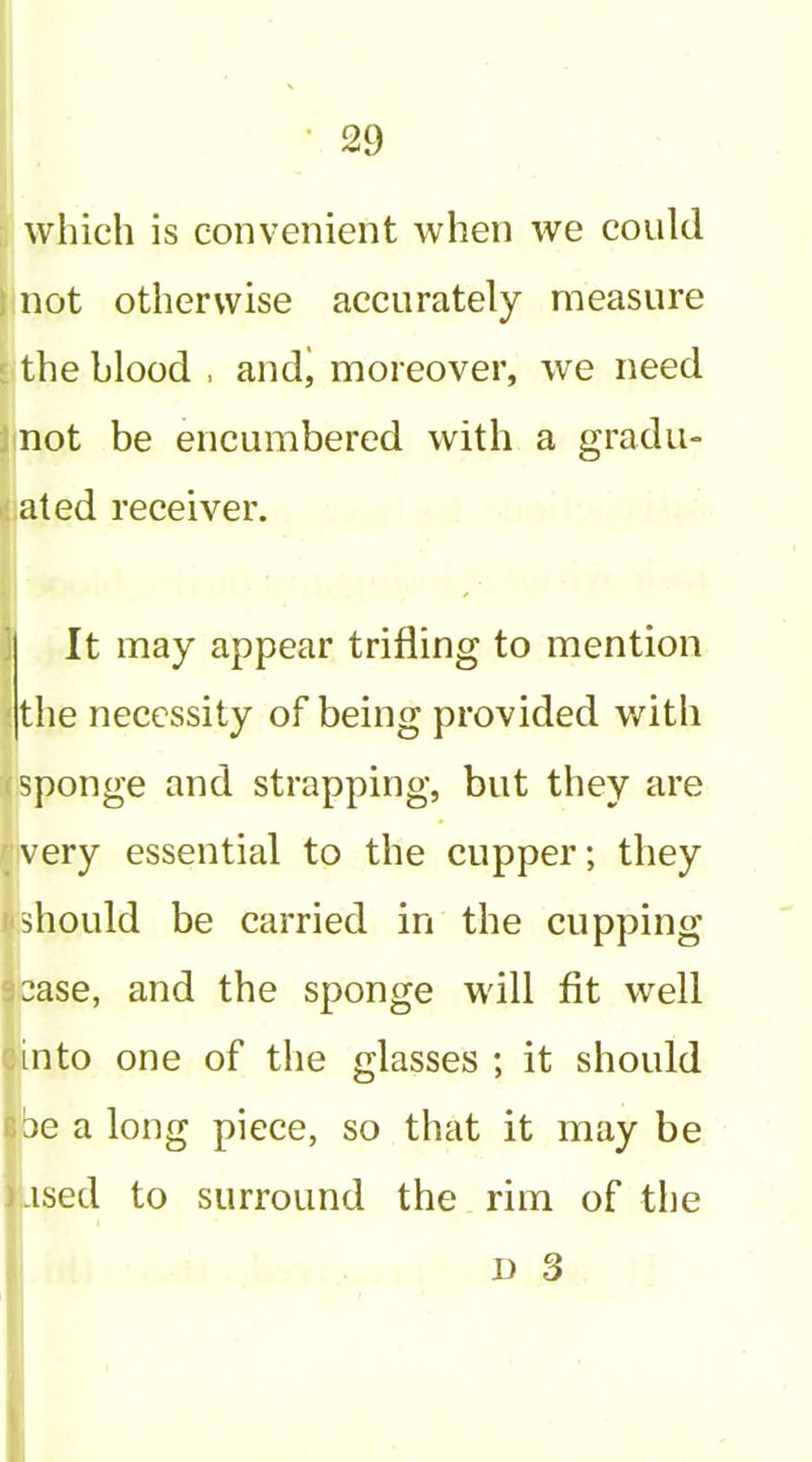 ; which is convenient when we could I not otherwise accurately measure [ the blood . andj moreover, we need Jnot be encumbered with a gradu- ijated receiver. j It may appear trifling to mention <the necessity of being provided v/ith (Sponge and strapping, but they are {very essential to the cupper; they icshould be carried in the cupping 93ase, and the sponge will fit well pinto one of the glasses ; it should I be a long piece, so that it may be jased to surround the rim of the