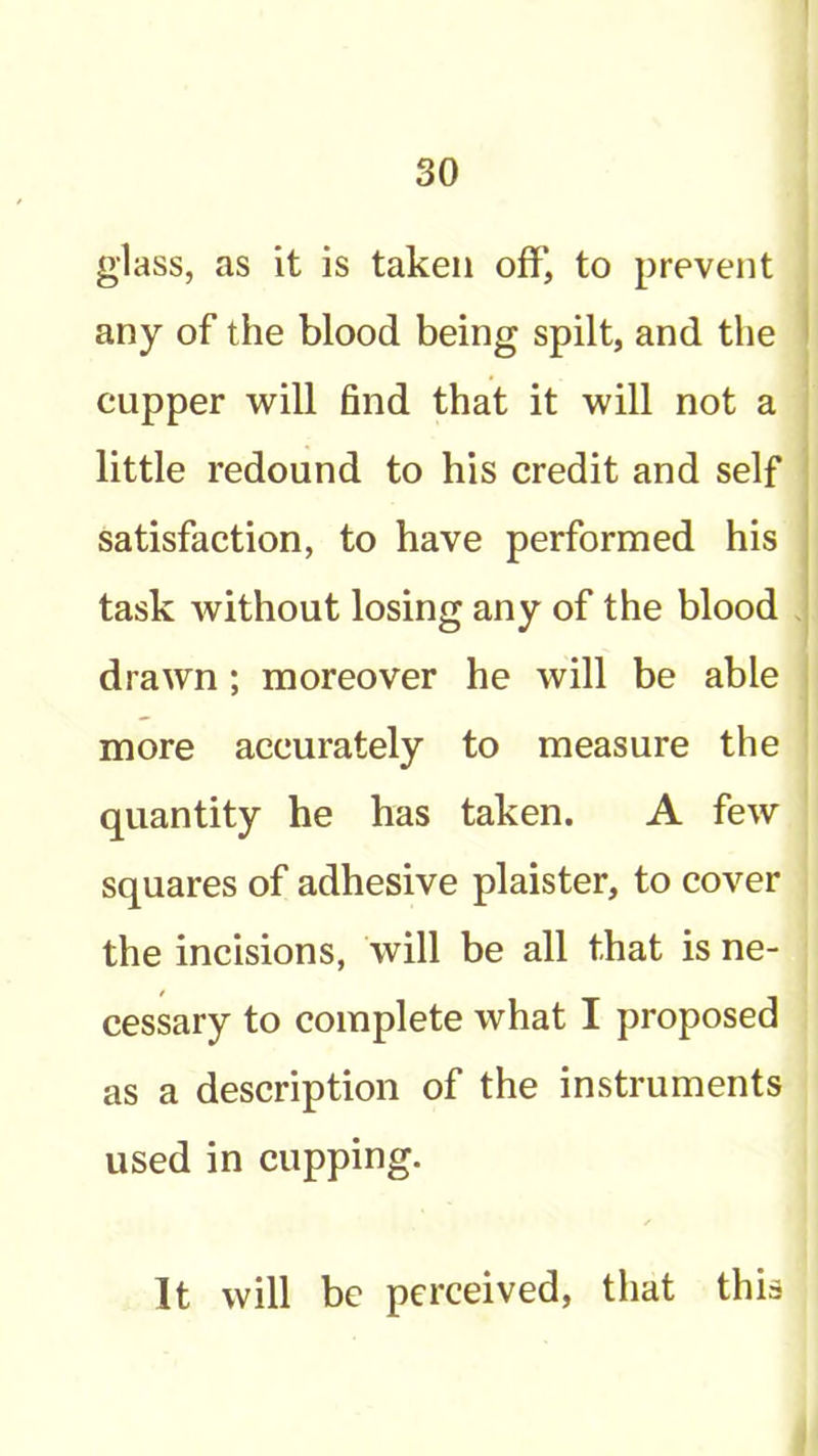 glass, as it is taken off, to prevent any of the blood being spilt, and the | cupper will find that it will not a | little redound to his credit and self satisfaction, to have performed his task without losing any of the blood . drawn; moreover he will be able j more accurately to measure the quantity he has taken. A few squares of adhesive plaister, to cover the incisions, will be all that is ne- cessary to complete what I proposed as a description of the instruments used in cupping. It will be perceived, that this