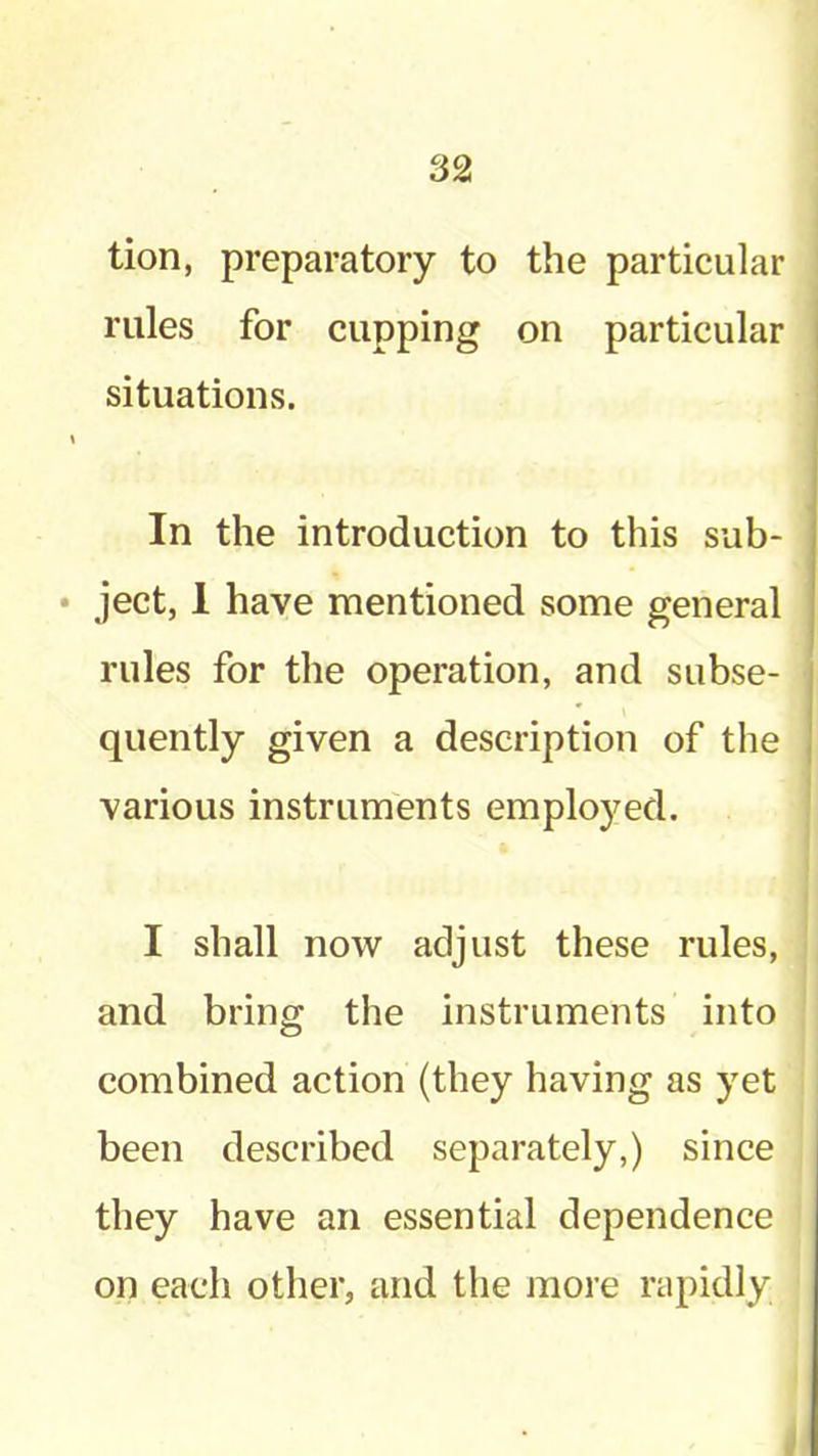 tion, preparatory to the particular rules for cupping on particular situations. \ In the introduction to this sub- • ject, 1 have mentioned some general rules for the operation, and subse- quently given a description of the various instruments employed. I shall now adjust these rules, and bring the instruments into combined action (they having as yet been described separately,) since they have an essential dependence on each other, and the more rapidly